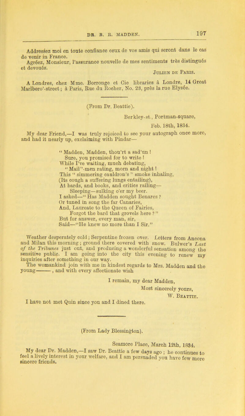 Addressee moi en toute confiance ceux de vos amis qui seront dans le cas de venir in France. Agrfiez, Monsieur, l’assurance nouvelle de mes sentiments tads distinguGs et devouGs. Julien de Paris. A Londres, chez Mme. Borronge et Cie libraries a Londre, 14 Great Marlboro’-street; a Paris, Bue du Bocher, No. 28, pres la rue ElysGe. (From Dr. Beattie). Berkley-st., Portman-square, Feb. 18tli, 1834. My dear Friend,—I was truly rejoiced to see your autograph once more, and had it nearly up, exclaiming with Pindar— “ Madden, Madden, thou’rt a sad’un ! Sure, you promised for to write ! While I’ve waiting, mueh debating, “ Mail’’-men rating, morn and night! This “ simmering cauldron’s ” smoke inhaling, (Its cough a suffering lungs entailing), At bards, and books, and critics railing— Sleeping—sulking o’er my beer. I asked—“ Has Madden sought Benares ? Or tuned in song the far Canaries, And, Laureate to the Queen of Fairies, Forgot the bard that grovels here ? ” But for answer, every man, sir, Said—“He knew no more than I Sir.” Weather desperately cold; Serpentine frozen over. Letters from Ancona and Milan this morning ; ground there covered with snow. Bulwer’s Last of the Tribunes just out, aDd producing a wonderful sensation among the sensitive public. I am going into the city this evening to renew my inquiries after something in our way. The womankind join with me in kindest regards to Mrs. Madden and the young , and with every affectionate wish I remain, my dear Madden, Most sincerely yours, W. Beattie. I have not met Quin since you and I dined there. (From Lady Blessington). Seamoro Place, March 12th, 1834, My dear Dr. Madden,—I saw Dr. Beattie a few days ugo ; he continues to feel a lively interest in your welfare, and I am porsuaded you have few moro sincere friends.