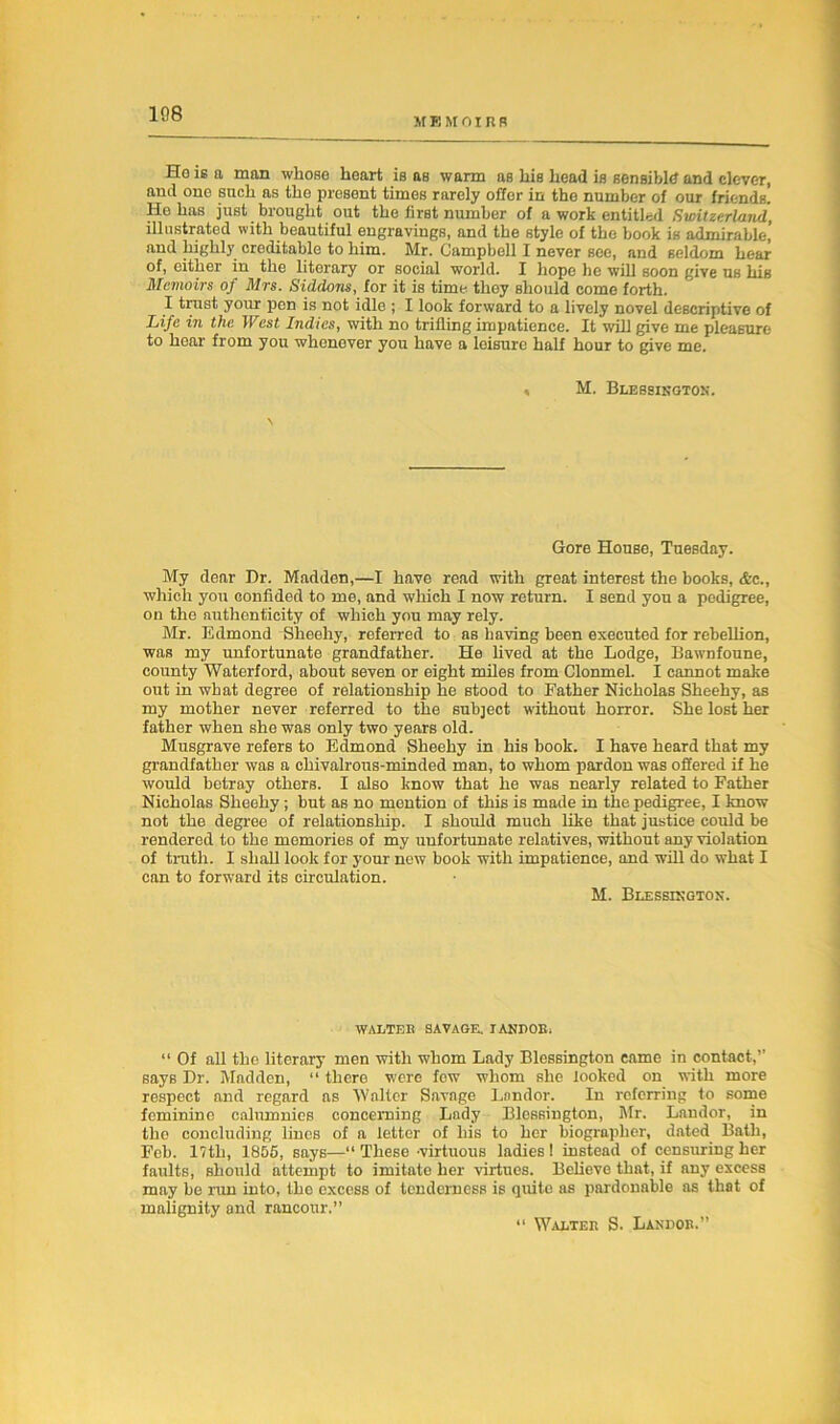 108 M EMOIRR Ho is a man whoso heart is as warm as his head is sensible and clever, and one such as the present times rarely offer in the number of our friends. He has just brought out the first number of a work entitled Switzerland, illustrated with beautiful engravings, and the style of the book is admirable,’ and highly creditable to him. Mr. Campbell I never see, and seldom hear of, either in the literary or social world. I hope he will soon give us his Memoirs of Mrs. Siddons, for it is time they should come forth. I trust your pen is not idle ; I look forward to a lively novel descriptive of Life in the West Indies, with no trifling impatience. It will give me pleasure to hear from you whenever you have a leisure half hour to give me. » M. Blessington. Gore House, Tuesday. My dear Dr. Madden,—I have read with great interest the books, Ac., which you confided to me, and which I now return. I send you a pedigree, on the authenticity of which you may rely. Mr. Edmond Sheehy, referred to as having been executed for rebellion, was my unfortunate grandfather. He lived at the Lodge, Bawnfoune, county Waterford, about seven or eight miles from Clonmel. I cannot make out in what degree of relationship he stood to Father Nicholas Sheehy, as my mother never referred to the subject without horror. She lost her father when she was only two years old. Musgrave refers to Edmond Sheehy in his book. I have heard that my grandfather was a chivalrous-minded man, to whom pardon was offered if he would betray others. I also know that he was nearly related to Father Nicholas Sheehy; but as no mention of this is made in the pedigree, I know not the degree of relationship. I should much like that justice could be rendered to the memories of my unfortunate relatives, without any violation of truth. I shall look for your new book with impatience, and will do what I can to forward its circulation. M. Blessington. WALTER SAVAGE. XANDOR. “ Of all the literary men with whom Lady Blessington came in contact,” says Dr. Madden, “ there were fow whom she looked on with more respect and regard as Walter Savage Landor. In referring to some feminine calumnies concerning Lady Blessington, Mr. Landor, in the concluding lines of a letter of his to her biographer, dated Bath, Feb. 17th, 1855, says—“ These -virtuous ladies ! instead of censuring her faults, should attempt to imitate her virtues. Believe that, if any excess may be run into, the excess of tenderness is quite as pardonable as that of malignity and rancour.” “ Walter S. Landor.”