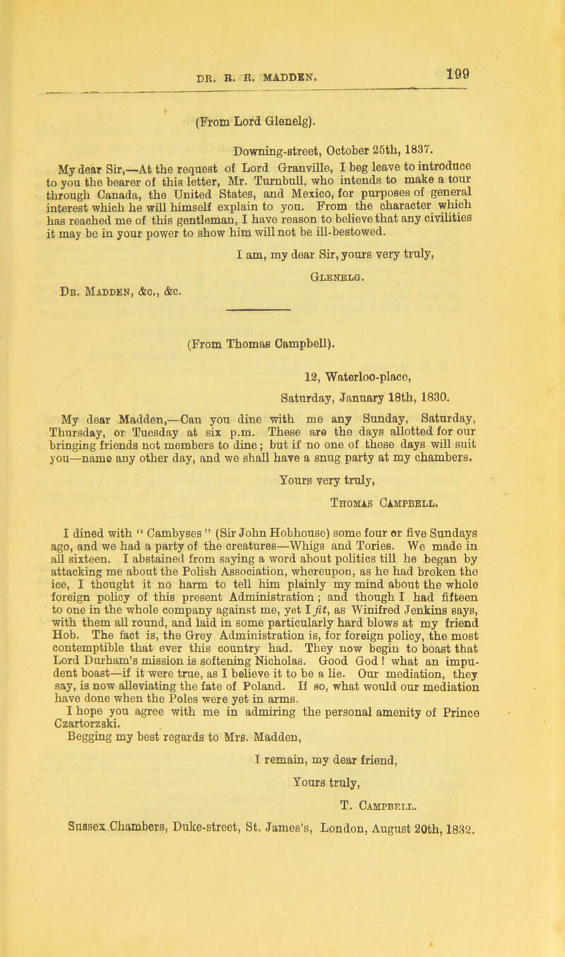 (From Lord Glenelg). Downing-street, October 25th, 1837. My dear Sir,—At the request of Lord Granville, I beg leave to introduce to you the bearer of this letter, Mr. Turnbull, who intends to make a tour through Canada, the United States, and Mexico, for purposes of general interest which he will himself explain to you. From the character which has reached me of this gentleman, I have reason to believe that any civilities it may be in your power to show him will not be ill-bestowed. I am, my dear Sir, yours very truly, Glenelg. Dk. Madden, &c., &c. (From Thomas Campbell). 12, Waterloo-placo, Saturday, January 18th, 1830. My dear Madden,—Can you dine with me any Sunday, Saturday, Thursday, or Tuesday at six p.m. These are the days allotted for our bringing friends not members to dine; but if no one of these days will suit you—name any other day, and we shall have a snug party at my chambers. Yours very truly, Thomas Campbell. I dined with “ Cambyses ” (Sir John Hobhouse) some four or five Sundays ago, and we had a party of the creatures—Whigs and Tories. We made in all sixteen. I abstained from saying a word about politics till he began by attacking me about the Pohsh Association, whereupon, as he had broken the ice, I thought it no harm to tell him plainly my mind about the whole foreign policy of this present Administration; and though I had fifteen to one in the whole company against me, yet I Jit, as Winifred Jenkins says, with them all round, and laid in some particularly hard blows at my friend Hob. The fact is, the Grey Administration is, for foreign policy, the most contemptible that ever this country had. They now begin to boast that Lord Durham’s mission is softening Nicholas. Good God ! what an impu- dent boast—if it were true, as I believe it to be a lie. Our mediation, they say, is now alleviating the fate of Poland. If so, what would our mediation have done when the Poles were yet in arms. I hope you agree with me in admiring the personal amenity of Prince Czartorzski. Begging my best regards to Mrs. Madden, I remain, my dear friend, Yours truly, T. Campbell. Sussex Chambers, Duko-strcct, St. James’s, London, August 20th, 1832.