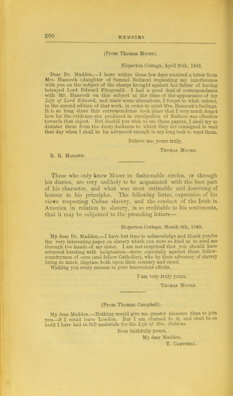 M E M OI B S (From Thomas Moor*). Sloporton Cottle, April 2 th. 1842. Dear Dr. Madden,—I have within t ho so fow da vs received a letter from Mrs. Hancock (daughter of Samuel Neilson) requesting a \raw with you on the subject of the charge brought against her father of having betrayed l.ord Kdward Fitsgerald. I had a good deal of correspondence with Mr. Hancock on this subject at the time of the appearance of my Life of Lord Fdtrarti, and made some alterations, I forget to what extent, in the second edition of that work, in order to quiet Mrs. Hancock's feelings. It is so long since this correspondence took place that I very mnch forgot how far the evidence she produced in exculpation of Neilson was effective towards that object. But should you wish to see those papers, I ah Ml try to disinter them from the dusty darkness to which they are consigned to wait that day when 1 shall be far advanced enough in my long task to want them. Believe me. yours truly, Thoxas Moobx. B. R. Mapdkn. Those who only knew Moore in fashionable circles, er through his diaries, art' very unlikely to be acquainted with the best part of his character, and what was most estimable and deserving of honour in his principles. The following letter, expressive of his views respecting Cubau slavery, and the conduct of the Irish in America in relation to slavery, is so creditable to his sentiments, that it may ho subjoined to the preceding letters— Sloporton Cottage. March 8tl». 1>10. My dear Dr. M addon.—I have bnt time to acknowledge and thank you for the very interesting paper ou slavery which yon were so kind as to send me through the bauds of my sister. I am uot surprised that you should have returned bursting with indignation—more especially against those fellow- countrymen of ours (and fellow-Catholics), who by their advocacy of slavery bring so much disgrace both upon their country and creed. Wishing you every success in your benevolent efforts. I am very truly yours, Thoxas Moors. (From Thomas Campbell). My dear Madden.—Nothing would give me greater pleasure than to join vou—if I could leave London. But I axu chained to it. and shall be so until I have laid in full materials for the Life of Mrs. f>»\iife»s. Ever faithfully vours. My dear Madden. T. Caxfrsu .