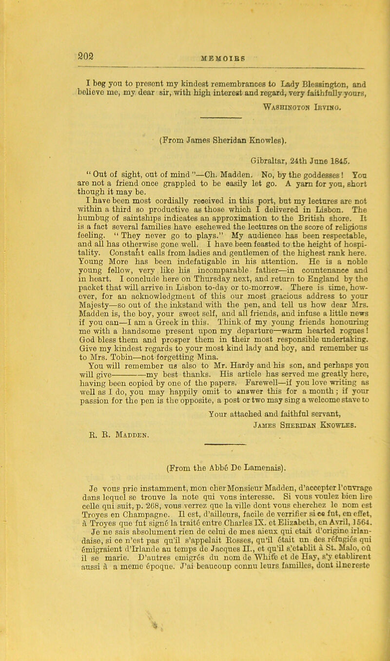 I bog yon to present my kindest remembrances to Lady Blessington, and bolievo me, my dear sir, with high interest and regard, very faithfully yours, Washington Irving. (From James Sheridan Knowles). Gibraltar, 24th June 1845. “ Out of sight, out of mind ”—Ch. Madden. No, by the goddesses! You are not a friend once grappled to be easily let go. A yarn for you, short though it may be. I have been most cordially received in this port, but my lectures are not within a third so productive as those which I delivered in Lisbon. The humbug of saintships indicates an approximation to the British shore. It is a fact several families have eschewed the lectures on the score of religious feeling. “ They never go to plays.” My audience has been respectable, and all has otherwise gone well. I have been feasted to the height of hospi- tality. Constant calls from ladies and gentlemen of the highest rank here. Young More has been indefatigable in his attention. He is a noble young fellow, very like his incomparable father—in countenance and in heart. I conclude here on Thursday next, and return to England by the packet that will arrive in Lisbon to-day or to-morrow. There is time, how- ever, for an acknowledgment of this our most gracious address to your Majesty—so out of the inkstand with the pen, and tell us how dear Mrs. Madden is, the boy, your sweet self, and all friends, and infuse a little news if you can—I am a Greek in this. Think of my young friends honouring me with a handsome present upon my departure—warm hearted rogues! God bless them and prosper them in their most responsible undertaking. Give my kindest regards to your most kind lady and boy, and remember us to Mrs. Tobin—not forgetting Mina. You will remember us also to Mr. Hardy and his son, and perhaps you will give my best thanks. His article has served me greatly here, having been copied by one of the papers. Farewell—if you love writing as well as I do, you may happily omit to answer this for a month; if your passion for the pen is the opposite, a post or two may sing a welcome stave to B. R. Madden. Your attached and faithful servant, James Sheridan Knowles. (From the Abbfi De Lamenais). Je vous prie instamment, mon cher Monsieur Madden, d’accepter l’onvrage dans lequel se trouve la note qui vous interesse. Si vous voulez bien lire celle qui suit, p. 208, vous verrez que la ville dont vous cherchez le nom est Troyes en Champagne. H est, d’ailleurs, facile de verrifier si cc fut, en effet, a Troyes que fut signG la traitc entre Charles IX. et Elizabeth, en Avril, 1564. Je ne sais absolument rien de celui de mes aieux qui etait d’origine irlan- daiso, si ce n’est pas qu’il s’appelait Rosses, qu’il Gtait un des refngies qui Gmigraient d’lrlande au temps de Jacques H., et qu’il s’etablit a St. Malo, oh il se marie. D’autres emigres du nom de White et de Hay, s’y etablirent aussi a a memo Gpoque. J’ai beaucoup connu leurs families, dont ilnereste