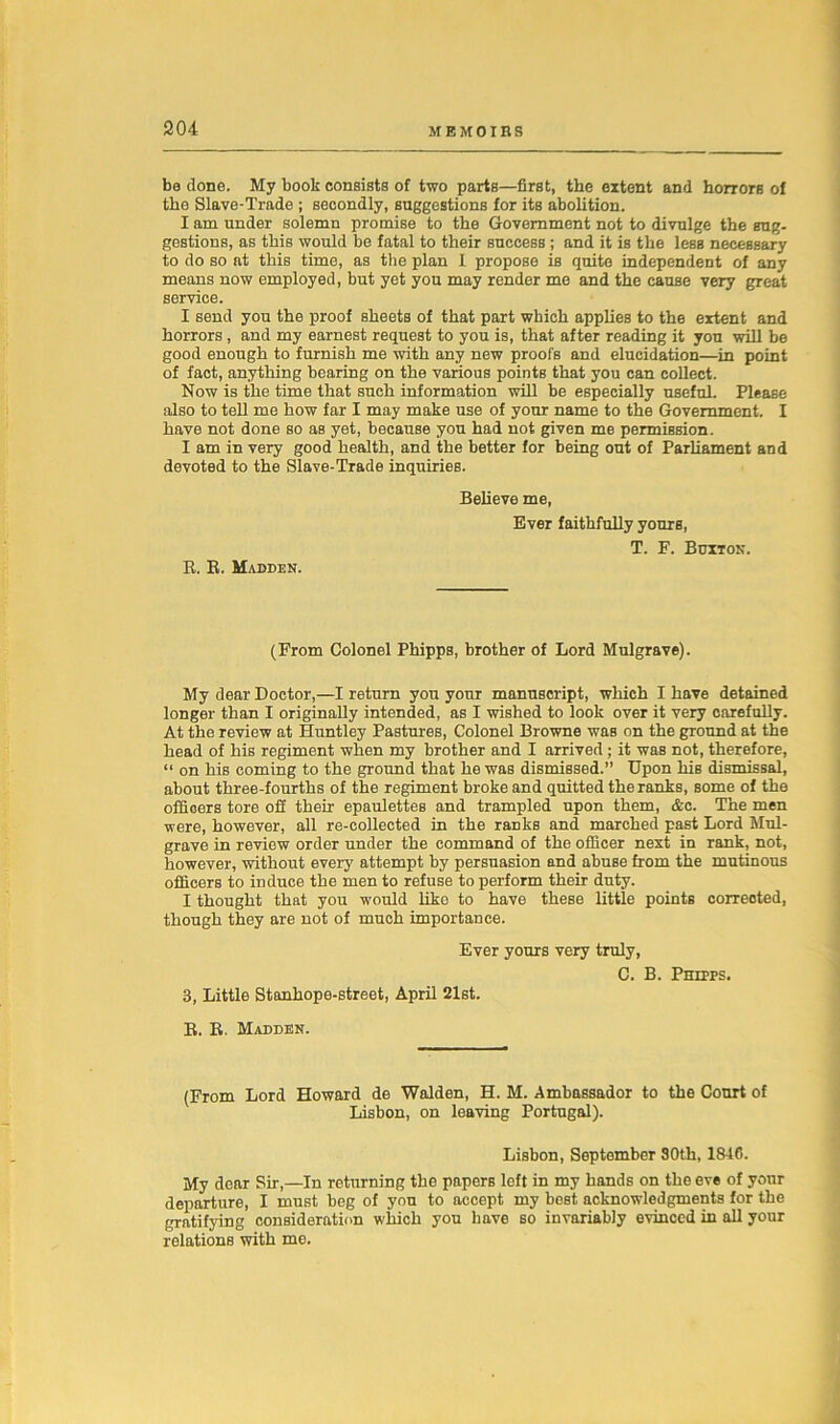 be done. My book consists of two parts—first, the extent and horrors of the Slave-Trade ; secondly, suggestions for its abolition. I am under solemn promise to the Government not to divulge the sug- gestions, as this would be fatal to their success ; and it is the less necessary to do so at this time, as the plan I propose is quite independent of any means now employed, but yet you may render me and the cause very great service. I send you the proof sheets of that part which applies to the extent and horrors, and my earnest request to you is, that after reading it you will be good enough to furnish me with any new proofs and elucidation—in point of fact, anything bearing on the various points that you can collect. Now is the time that such information will be especially useful. Please also to tell me how far I may make use of your name to the Government. I have not done so as yet, because you had not given me permission. I am in very good health, and the better for being out of Parliament and devoted to the Slave-Trade inquiries. R. R. Madden. Believe me, Ever faithfully yours, T. F. Buxton. (From Colonel Phipps, brother of Lord Mulgrave). My dear Doctor,—I return you your manuscript, which I have detained longer than I originally intended, as I wished to look over it very carefully. At the review at Huntley Pastures, Colonel Browne was on the ground at the head of his regiment when my brother and I arrived; it was not, therefore, “ on his coming to the ground that he was dismissed.” Upon his dismissal, about three-fourths of the regiment broke and quitted the ranks, some of the offioers tore off their epaulettes and trampled upon them, &c. The men were, however, all re-collected in the ranks and marched past Lord Mul- grave in review order under the command of the officer next in rank, not, however, without every attempt by persuasion and abuse from the mutinous officers to induce the men to refuse to perform their duty. I thought that you would like to have these little points corrected, though they are not of much importance. Ever yours very truly, C. B. 3, Little Stanhope-street, April 21st. Phipps. R. R. Madden. (From Lord Howard de Walden, H. M. Ambassador to the Court of Lisbon, on leaving Portugal). Lisbon, September 80th, 1840. My dear Sir,—In returning the papers left in my hands on the eve of your departure, I must beg of you to accept my best acknowledgments for the gratifying consideration which you have so invariably evinced in all your relations with me.