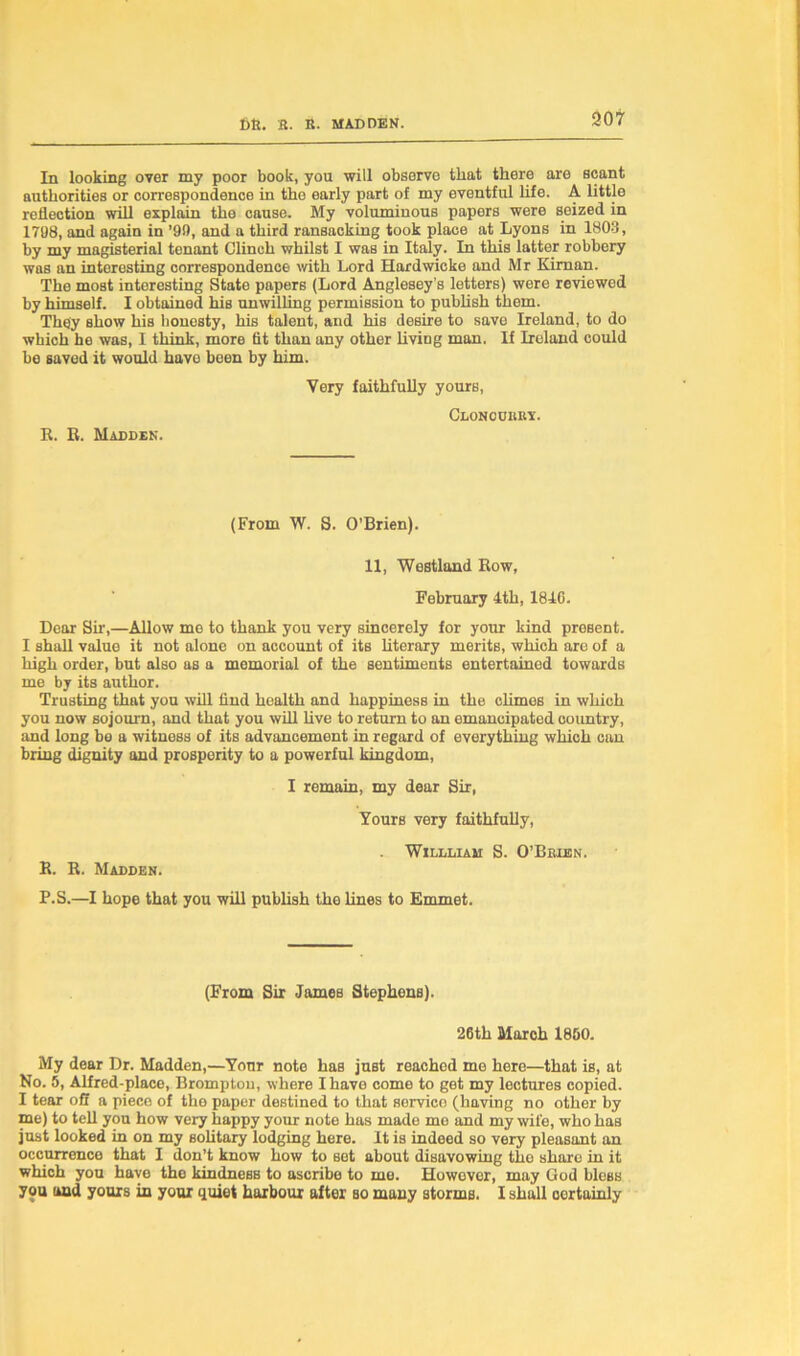 907 In looking over my poor book, you will observe that there are scant authorities or correspondence in the early part of my eventful life. A little reflection will explain the cause. My voluminous papers were seized in 1798, and again in ’99, and a third ransacking took place at Lyons in 1803, by my magisterial tenant Clinch whilst I was in Italy. In this latter robbery was an interesting correspondence with Lord Hardwicke and Mr Kirnan. The most interesting State papers (Lord Anglesey’s letters) were reviewed by himself. I obtained his unwilling permission to publish them. They show his honesty, his talent, and his desire to save Ireland, to do which he was, I think, more fit than any other living man. If Ireland could be saved it would have been by him. Very faithfully yours, Clonouiiry. R. R. Madden. (From W. S. O’Brien). 11, Westland Row, February 4th, 184C. Dear Sir,—Allow me to thank you very sincerely for your kind present. I shall value it not alone on account of its literary merits, which are of a high order, but also as a memorial of the sentiments entertained towards me by its author. Trusting that you will find health and happiness in the climes in which you now sojourn, and that you will live to return to an emancipated country, and long be a witness of its advancement in regard of everything which can bring dignity and prosperity to a powerful kingdom, I remain, my dear Sir, Yours very faithfully, Wildliam S. O’Brien. R. R. Madden. P.S.—I hope that you will publish the lines to Emmet. (From Sir James Stephons). 26th March 1850. My dear Dr. Madden,—Your note has just reachod me here—that is, at No. 5, Alfred-place, Bromptou, where I have come to get my lectures copied. I tear off a piece of the paper destined to that servico (having no other by me) to tell you how very happy your note has made me and my wife, who has just looked in on my solitary lodging here. It is indeed so very pleasant an occurrence that I don’t know how to set about disavowing the share in it which you have the kindness to ascribe to mo. However, may God bless you and yours in your quiet harbour after so many stormB. I shall certainly