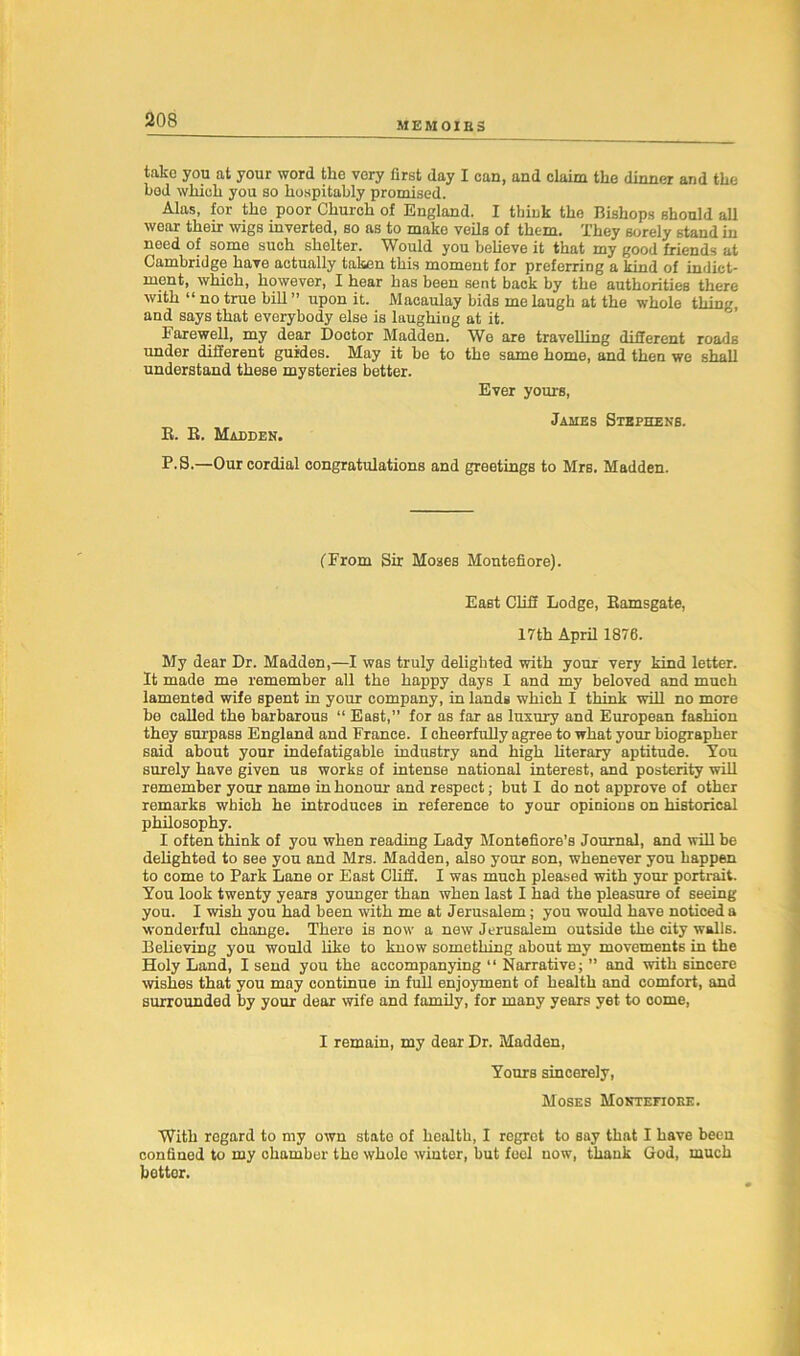 MEMOIBS take you at your word the very first day I can, and claim the dinner and the bed which you so hospitably promised. Alas, for the poor Church of England. I think the Bishops should all wear their wigs inverted, so as to make veils of them. They sorely stand in need of some such shelter. Would you believe it that my good friends at Cambridge have actually taken this moment for preferring a kind of indict- ment, which, however, I hear has been sent back by the authorities there with “ no true bill ” upon it. Macaulay bids me laugh at the whole thing, and says that everybody else is laughing at it. Farewell, my dear Doctor Madden. We are travelling different roads under different guides. May it be to the same home, and then we shall understand these mysteries better. Ever yours, James Stephens. K. R. Madden. P.S.—Our cordial congratulations and greetings to Mrs. Madden. (From Sir Moses Montefiore). East Cliff Lodge, Ramsgate, 17th April 1876. My dear Dr. Madden,—I was truly delighted with your very kind letter. It made me remember all the happy days I and my beloved and much lamented wife spent in your company, in lands which I think will no more be called the barbarous “ East,” for as far as luxury and European fashion they surpass England and France. I cheerfully agree to what your biographer said about your indefatigable industry and high literary aptitude. You surely have given us works of intense national interest, and posterity will remember your name in honour and respect; but I do not approve of other remarks which he introduces in reference to your opinions on historical philosophy. I often think of you when reading Lady Montefiore’s Journal, and will be delighted to see you and Mrs. Madden, also your son, whenever you happen to come to Park Lane or East Cliff. I was much pleased with your portrait. You look twenty years younger than when last I had the pleasure of seeing you. I wish you had been with me at Jerusalem; you would have noticed a wonderful change. There is now a new Jerusalem outside the city walls. Believing you would like to know something about my movements in the Holy Land, I send you the accompanying “ Narrative; ” and with sincere wishes that you may continue in full enjoyment of health and comfort, and surrounded by your dear wife and family, for many years yet to come, I remain, my dear Dr. Madden, Yours sincerely, Moses Montefiore. With regard to my own stato of health, I regret to say that I have been confined to my chamber the whole winter, but fool now, thank God, much better.
