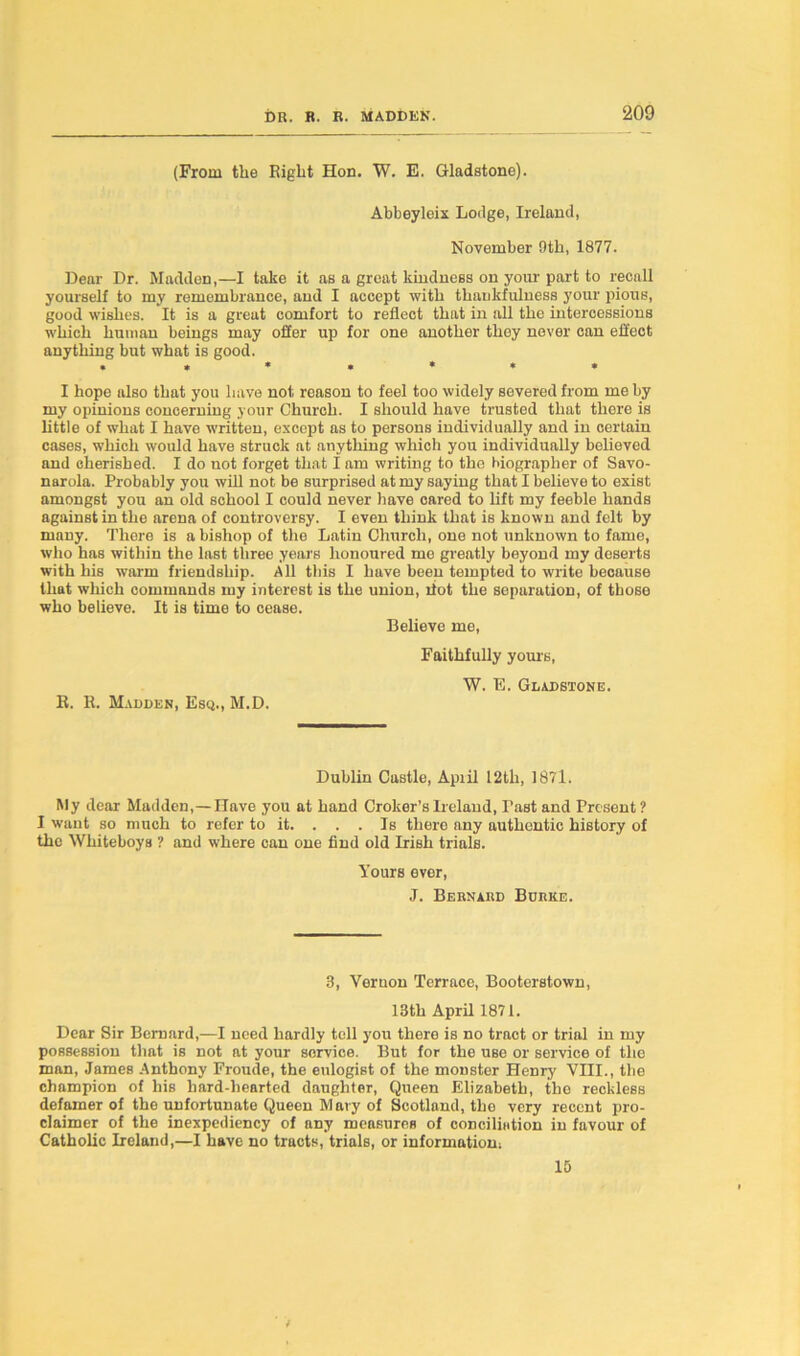 (From the Eight Hon. W. E. Gladstone). Abbeyleix Lodge, Ireland, November 9th, 1877. Dear Dr. Madden,—I take it as a great kindness on your part to recall yourself to my remembrance, and I accept with thankfulness your pious, good wishes. It is a great comfort to reflect that in all the intercessions which human beings may oSer up for one another they never can effect anything but what is good. . **«««• I hope also that you have not reason to feel too widely severed from me by my opinions concerning your Church. I should have trusted that there is little of what I have written, except as to persons individually and in certain cases, which would have struck at anything which you individually believed and cherished. I do not forget that I am writing to the biographer of Savo- narola. Probably you will not be surprised at my saying that I believe to exist amongst you an old school I could never have cared to lift my feeble hands against in the arena of controversy. I even think that is known and felt by many. There is a bishop of the Latin Church, one not unknown to fame, who has within the last three years honoured me greatly beyond my deserts with his warm friendship. All this I have been tempted to write because that which commands my interest is the union, dot the separation, of those who believe. It is time to cease. Believe me, Faithfully yours, W. E. Gladstone. R. R. Madden, Esq., M.D. Dublin Castle, Apiil I2tli, 1871. My dear Madden,—Have you at hand Croker’s Ireland, 1'nst and Present ? I want so much to refer to it. . . . Is there any authentic history of the Wliiteboys ? and where can one find old Irish trials. Yours ever, J. Bernard Burke. 8, Vernon Terrace, Booterstown, 13th April 1871. Dear Sir Bernard,—I need hardly toll you there is no tract or trial in my possession that is not at your service. But for the use or service of the man, James Anthony Froude, the eulogist of the monster Henry VIII., the champion of his hard-hearted daughter, Queen Elizabeth, the reckless defamer of the unfortunate Queen Mary of Scotland, the very recent pro- claimer of the inexpediency of any measures of concilistion in favour of Catholic Ireland,—I have no tracts, trials, or information; 15