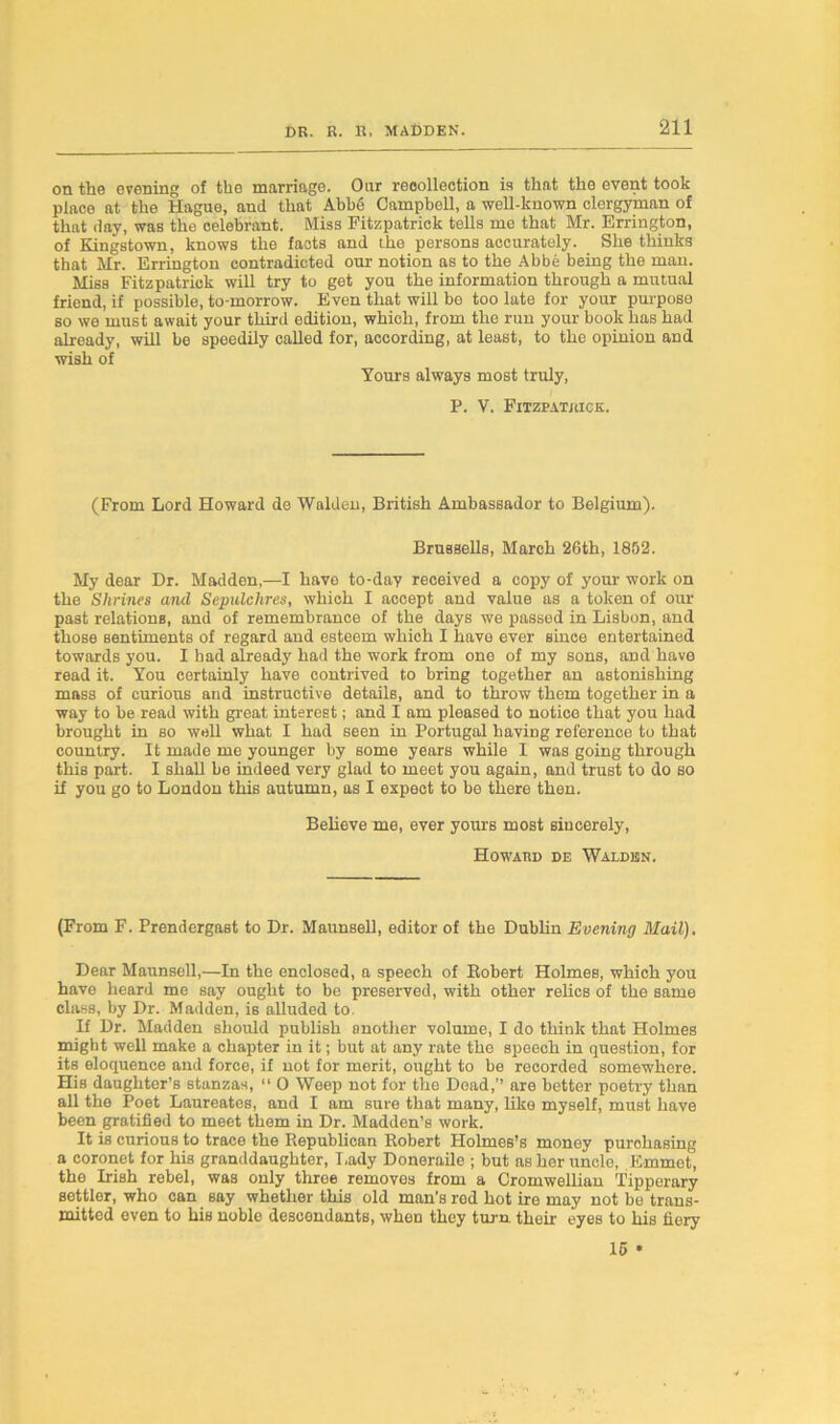 on the evening of th© marriage. Our reoollection is that tli© event took place at the Hague, and that Abbe Campbell, a well-known clergyman of that day, was the celebrant. Miss Fitzpatrick tells me that Mr. Errington, of Kingstown, knows the facts and tbo persons accurately. She thinks that Mr. Errington contradicted our notion as to the Abbe being the man. Miss Fitzpatrick will try to get you the information through a mutual friend, if possible, to-morrow. Even that will be too late for your purpose so we must await your third edition, which, from the run your book has had already, will be speedily called for, according, at least, to the opinion and wish of Yours always most truly, P. V. Fitzpatrick. (From Lord Howard de Walden, British Ambassador to Belgium). Brussells, March 26th, 1852. My dear Dr. Madden,—I have to-day received a copy of your work on the Shrines and Sepulchres, which I accept and value as a token of our past relations, and of remembrance of the days we passed in Lisbon, and those sentiments of regard and esteem which I have ever since entertained towards you. I had already had the work from one of my sons, and have read it. You certainly have contrived to bring together an astonishing mass of curious and instructive details, and to throw them together in a way to be read with great interest; and I am pleased to notice that you had brought in so well what I had seen in Portugal having reference to that country. It made me younger by some years while I was going through this part. I shall be indeed very glad to meet you again, and trust to do so if you go to London this autumn, as I expect to be there then. Believe me, ever yours most sincerely, Howard de Walden. (From F. Prendergast to Dr. Maunsell, editor of the Dublin Evening Mail). Dear Maunsell,—In the enclosed, a speech of Robert Holmes, which you have heard me say ought to be preserved, with other relics of the same class, by Dr. Madden, i6 alluded to. If Dr. Madden should publish another volume, I do think that Holmes might well make a chapter in it; but at any rate the speech in question, for its eloquence and force, if not for merit, ought to be recorded somewhere. His daughter’s stanzas, “ 0 Weep not for the Dead,’’ are better poetry than all the Poet Laureates, and I am sure that many, like myself, must have been gratified to meet them in Dr. Madden’s work. It is curious to trace the Republican Robert Holmes’s money purchasing a coronet for his granddaughter, I.ady Doneraile ; but as her uncle, Emmet, the Irish rebel, was only three removes from a Cromwellian Tipperary settler, who can say whether this old man’s red hot ire may not be trans- mitted even to his noble descendants, whet) they turn their eyes to his fiery 15 •