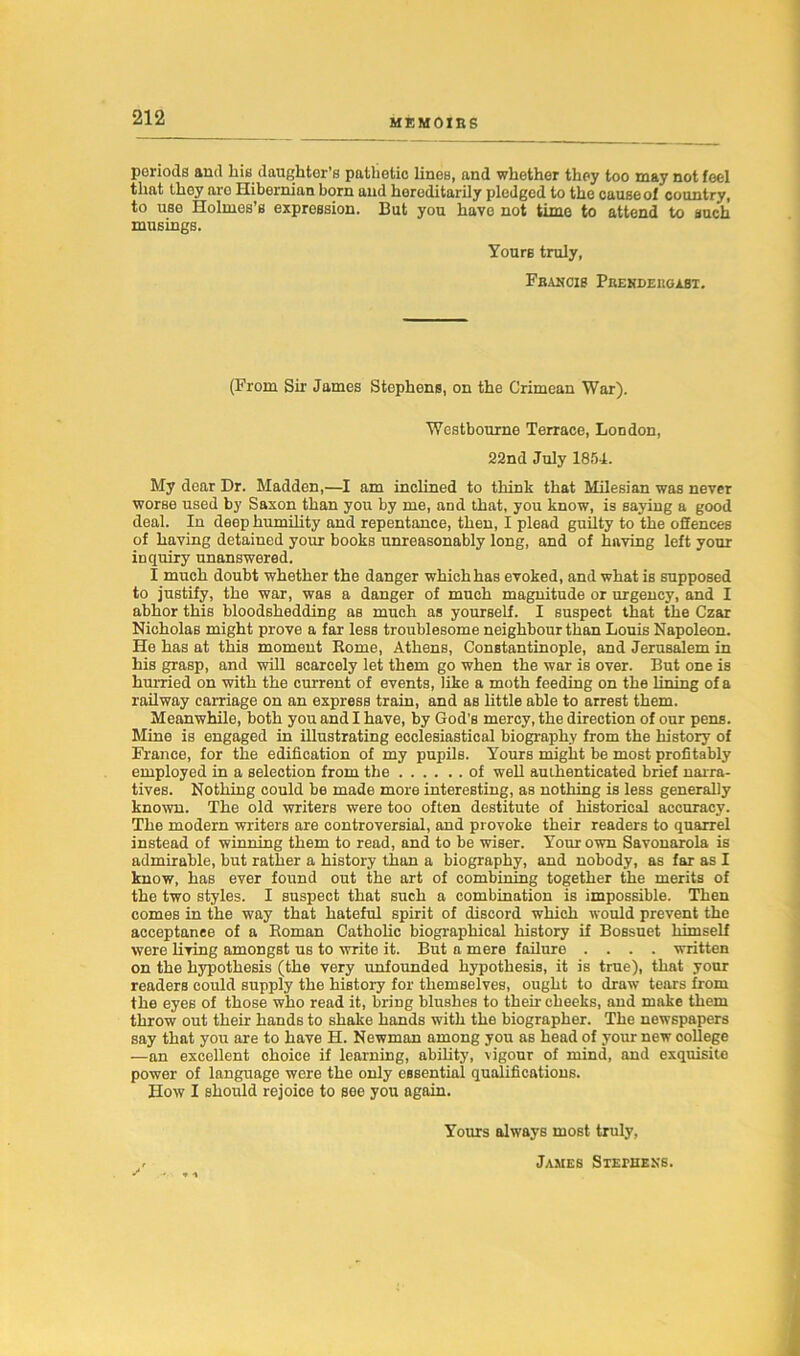 MEMOIRS periods and bis daughter’s pathetic lines, and whether they too may not feel that they aro Hibernian born and hereditarily pledged to the cause of country, to use Holmes’s expression. But you have not time to attend to such musings. Yours truly, Francis Prendeugast. (From Sir James Stephens, on the Crimean War). Westbourne Terrace, London, 22nd July 1854. My dear Dr. Madden,—I am inclined to think that Milesian was never worse used by Saxon than you by me, and that, you know, is saying a good deal. In deep humility and repentance, then, I plead guilty to the offences of having detained youi- books unreasonably long, and of having left your inquiry unanswered. I much doubt whether the danger which has evoked, and what is supposed to justify, the war, was a danger of much magnitude or urgency, and I abhor this bloodshedding as much as yourself. I suspect that the Czar Nicholas might prove a far less troublesome neighbour than Louis Napoleon. He has at this moment Rome, Athens, Constantinople, and Jerusalem in his grasp, and will scarcely let them go when the war is over. But one is hurried on with the current of events, like a moth feeding on the lining of a railway carriage on an express train, and as little able to arrest them. Meanwhile, both you and I have, by God’s mercy, the direction of our pens. Mine is engaged in illustrating ecclesiastical biography from the history of France, for the edification of my pupils. Yours might be most profitably employed in a selection from the of well authenticated brief narra- tives. Nothing could be made more interesting, as nothing is less generally known. The old writers were too often destitute of historical accuracy. The modern writers are controversial, and provoke their readers to quarrel instead of winning them to read, and to be wiser. Your own Savonarola is admirable, but rather a history than a biography, and nobody, as far as I know, has ever found out the art of combining together the merits of the two styles. I suspect that such a combination is impossible. Then comes in the way that hateful spirit of discord which would prevent the acceptance of a Roman Catholic biographical history if Bossuet himself were living amongst us to write it. But a mere failure .... written on the hypothesis (the very unfounded hypothesis, it is true), that your readers could supply the history for themselves, ought to draw tears from the eyes of those who read it, bring blushes to their cheeks, and make them throw out their hands to shake hands with the biographer. The newspapers say that you are to have H. Newman among you as head of your new oollege —an excellent ohoice if learning, ability, vigour of mind, and exquisite power of language were the only essential qualifications. How I should rejoice to see you again. Yours always most truly, James Stephens.