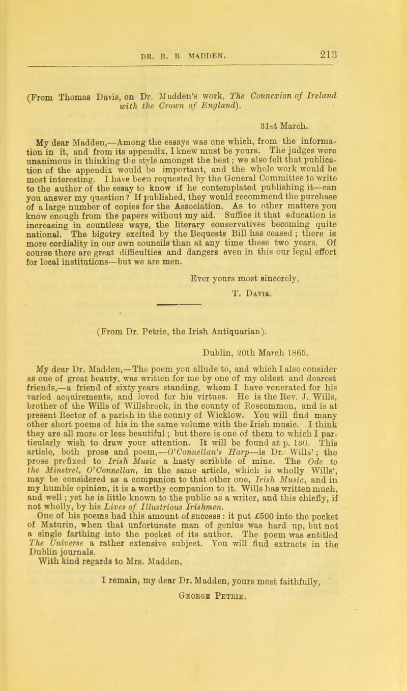 (From Thomas Davis, on Dr. AI adden’s work, The Connexion of Ireland with the Croien of England). 31st March. My dear Madden,—Among the essays was one whioh, from the informa- tion in it, and from its appendix, I knew must be yours. The judges were unanimous in thinking the style amongst the best; we also felt that publica- tion of the appendix would be important, and the whole work would be most interesting. I have been requested by the General Committee to write to the author of the essay to know if he contemplated publishing it—can you answer my question ? If published, they would recommend the purchase of a large number of copies for the Association. As to other matters you know enough from the papers without my aid. Suffice it that education is increasing in countless ways, the literary conservatives becoming quite national. The bigotry excited by the Bequests Bill has ceased ; there is more cordiality in our own councils than at any time these two years. Of course there are great difficulties and dangers even in this our legal offort for local institutions—but we are men. Ever yours most sincerely, T. Davis. (From Dr. Petrie, the Irish Antiquarian). Dublin, 20th March 1865. My dear Dr. Madden,—The poem you allude to, and which I also consider ns one of great beauty, was written for me by one of my oldest and dearest friends,—a friend of sixty years standing, whom I have venerated for his varied acquirements, and loved for his virtues. He is the Bev. J. Wills, brother of the Wills of Willsbrook, in the county of Boscommon, and is at present Sector of a parish in the county of Wicklow. You will find many other short poems of his in the same volume with the Irish music. I think they are all more or less beautiful; but there is one of them to which I par- ticularly wish to draw your attention. It will be found at p. 130. This article, both prose and poem,—O’Connellan’s Harp—is Dr. Wills’; the prose prefixed to Irish Music a hasty scribble of mine. The Ode to the Minstrel, O’Connellan, in the same article, which is wholly Wills’, may be considered as a companion to that other one, Irish Music, and in my humble opinion, it is a worthy companion to it. Wills has written much, and well; yet he is little known to the public as a writer, and this chiefly, if not wholly, by his Lives of Illustrious Irishmen. One of his poems had this amount of success: it put £500 into the pocket of Maturin, when that unfortunate man of genius was hard up, but not a single farthing into the pocket of its author. The poem was entitled The Universe a rather extensive subject. You will find extracts in the Dublin journals. With kind regards to Mrs. Madden, I remain, my dear Dr. Madden, yours most faithfully, George Petrie.