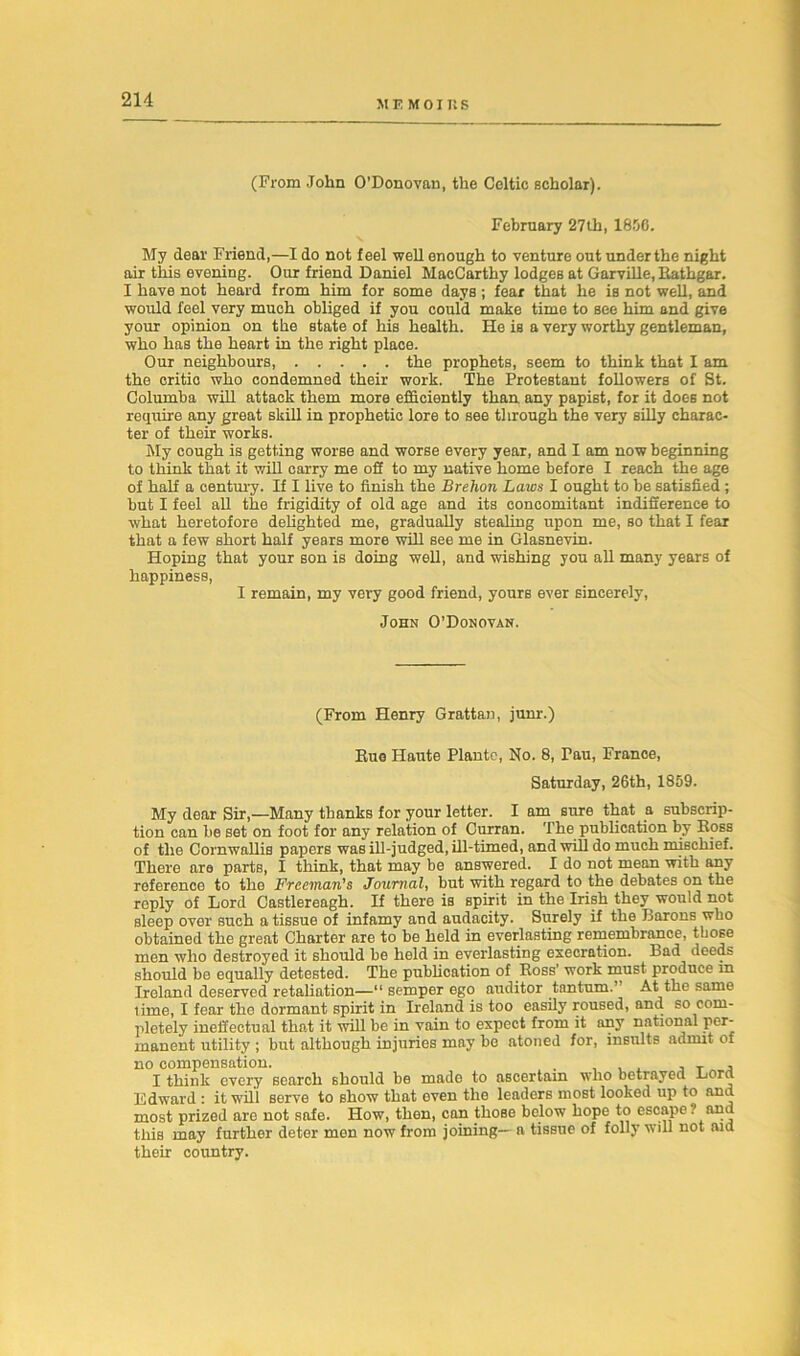 MEMO! R S (Prom John O’Donovan, the Celtic scholar). February 27th, 1800. My dear Friend,—I do not feel well enough to venture out under the night air this evening. Our friend Daniel MacCarthy lodges at Garville, Rathgar. I have not heard from him for some days ; fear that he is not well, and would feel very much obliged if you could make time to see him and give your opinion on the state of his health. He is a very worthy gentleman, who has the heart in the right place. Our neighbours, the prophets, seem to think that I am the critic who condemned their work. The Protestant followers of St. Columba will attack them more efficiently than any papist, for it does not require any great skill in prophetic lore to see through the very silly charac- ter of their works. My cough is getting worse and worse every year, and I am now beginning to think that it will carry me off to my native home before I reach the age of half a century. If I live to finish the Brehon Laws I ought to be satisfied ; but I feel all the frigidity of old age and its concomitant indifference to what heretofore delighted me, gradually stealing upon me, so that I fear that a few short half years more will see me in Glasnevin. Hoping that your son is doing well, and wishing you all many years of happiness, I remain, my very good friend, yours ever sincerely, John O’Donovan. (From Henry Grattan, junr.) Bug Haute Plante, No. 8, Pau, France, Saturday, 26th, 1859. My dear Sir,—Many thanks for your letter. I am sure that a subscrip- tion can be set on foot for any relation of Curran. The publication by Boss of the Cornwallis papers was ill-judged, ill-timed, and will do much mischief. There are parts, I think, that may be answered. I do not mean with any reference to the Freeman's Journal, but with regard to the debates on the reply of Lord Castlereagh. If there is spirit in the Irish they would not sleep over such a tissue of infamy and audacity. Surely if the Barons who obtained the great Charter are to be held in everlasting remembrance, those men who destroyed it should be held in everlasting execration. Bad deeds should be equally detested. The publication of Boss’ work must produce m Ireland deserved retaliation—11 semper ego auditor tantrum’ At the same lime, I fear the dormant spirit in Ireland is too easily roused, and so com- pletely ineffectual that it will be in vain to expect from it any national per- manent utility ; but although injuries may be atoned for, insults admit of no compensation. T , I think every search should be made to ascertain who betrayed Lord Edward : it will serve to show that even the leaders most looked up to and most prized are not safe. How, then, can those below hope to escape? and this may further deter mon now from joining— a tissue of folly will not aid their country.