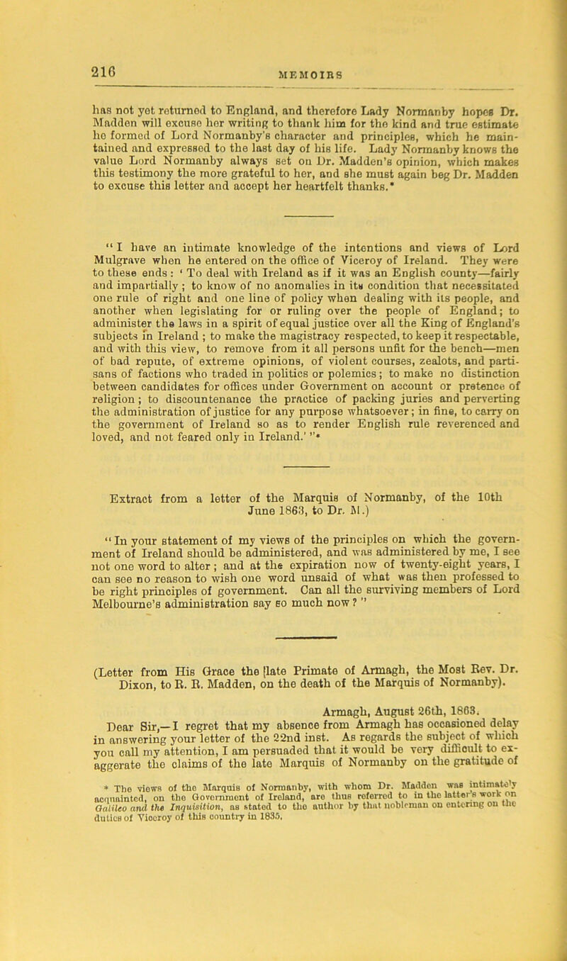 lias not yet returned to England, and therefore Lady Normanby hopes Dr. Madden will excuse her writing to tlmnk him for tho kind and true estimate ho formed of Lord Normnnby's character and principles, which he main- tained and expressed to the last day of his life. Lady Normanby knows the value Lord Normanby always set on Dr. Madden’s opinion, which makes this testimony the more grateful to her, and she must again beg Dr. Madden to excuse this letter and accept her heartfelt thanks. * “ I have an intimate knowledge of the intentions and views of Lord Mulgrave when he entered on the office of Viceroy of Ireland. They were to these ends : ‘ To deal with Ireland as if it was an English county—fairly and impartially ; to know of no anomalies in its condition that necessitated one rule of right and one line of policy when dealing with its people, and another when legislating for or ruling over the people of England; to administer the laws in a spirit of equal justice over all the King of England’s subjects in Ireland ; to make the magistracy respected, to keep it respectable, and with this view, to remove from it all persons unfit for the bench—men of bad repute, of extreme opinions, of violent courses, zealots, and parti- sans of factions who traded in politics or polemics; to make no distinction between candidates for offices under Government on account or pretence of religion; to discountenance the practice of packing juries and perverting the administration of justice for any purpose whatsoever; in fine, to carry on the government of Ireland so as to render English rule reverenced and loved, and not feared only in Ireland.’ Extract from a letter of the Marquis of Normanby, of the 10th June 1863, to Dr. M.) “In your statement of my views of the principles on whioh the govern- ment of Ireland should be administered, and was administered by me, I see not one word to alter; and at the expiration now of twenty-eight years, I can see no reason to wish one word unsaid of what was then professed to be right principles of government. Can all the surviving members of Lord Melbourne’s administration say so much now ? ’’ (Letter from His Grace the [late Primate of Armagh, the Most Rev. Dr. Dixon, to R. R. Madden, on the death of the Marquis of Normanby). Armagh, August 26th, 1863. Dear Sir,— I regret that my absence from Armagh has occasioned delay in answering your letter of the 22nd inst. As regards the subject of which you call my attention, I am persuaded that it would be very difficult to ex- aggerate the claims of the late Marquis of Normanby on the gratitude of * The views ol tho Marquis of Normanby, with whom Dr. Madden was intimately acquainted, on the Government of Ireland, aro thus referred to in the latter s work on Galileo and the Inquisition, as stated to tho author by that nobleman on entering on the duties of Yiocroy of this country in 1835.