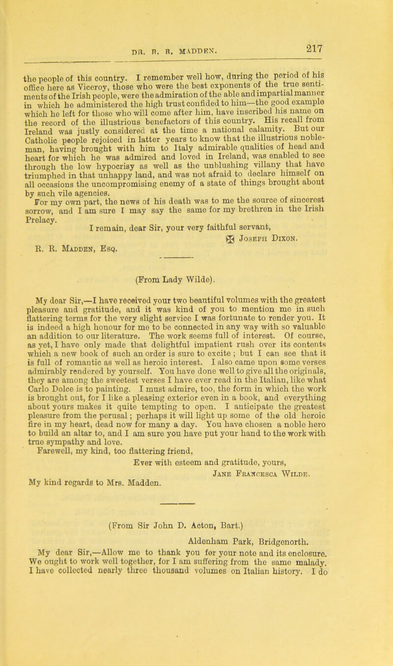 the people of this country. I remember well how, during the period of his office here as Viceroy, those who were the best exponents of the true senti- ments of the Irish people, were the admiration of the able and impartial manner in which he administered the high trust confided to him—the good example which he left for those who will come after him, have inscribed his name on the record of the illustrious benefactors of this country. His recall from Ireland was justly considered at the time a national calamity. But our Catholic people rejoiced in latter years to know that the illustrious noble- man, having brought with him to Italy admirable qualities of head and heart for which he was admired and loved in Ireland, was enabled to see through the low hypocrisy as well as the unblushing villany that have triumphed in that unhappy land, and was not afraid to declare himself on all occasions the uncompromising enemy of a state of things brought about by such vile agencies. . For my own part, the news of his death was to me the source of smcerest sorrow, and I am sure I may say the same for my brethren in the Irish Prelacy. I remain, dear Sir, your very faithful servant, * Joseph Dixon. R. R. Madden, Esq. (Prom Lady Wilde). My dear Sir,—I have received your two beautiful volumes with the greatest pleasure and gratitude, and it was kind of you to mention me in such flattering terms for the very slight service I was fortunate to render you. It is indeed a high honour for me to be connected in any way with so valuable an addition to our literature. The work seems full of interest. Of course, as yet, I have only made that delightful impatient rush over its contents whioh a new book of such an order is sure to excite ; but I can see that it is full of romantic as well as heroic interest. I also came upon some verses admirably rendered by yourself. You have done well to give all the originals, they are among the sweetest verses I have ever read in the Italian, like what Carlo Dolce is to painting. I must admire, too, the form in which the work is brought out, for I like a pleasing exterior even in a book, and everything about yours makes it quite tempting to open. I anticipate the greatest pleasure from the perusal; perhaps it will light up some of the old heroic fire in my heart, dead now for many a day. You have chosen a noble hero to build an altar to, and I am sure you have put your hand to the work with true sympathy and love. Farewell, my kind, too flattering friend, Ever with esteem and gratitude, yours, Jane Fkancesca Wilde. My kind regards to Mrs. Madden. (From Sir John D. Acton, Bart.) Aldenham Park, Bridgenorth. My dear Sir,—Allow mo to thank you for your note and its onolosuro. We ought to work well together, for I am suffering from the samo malady. I have collected nearly threo thousand volumes on Italian history. I do