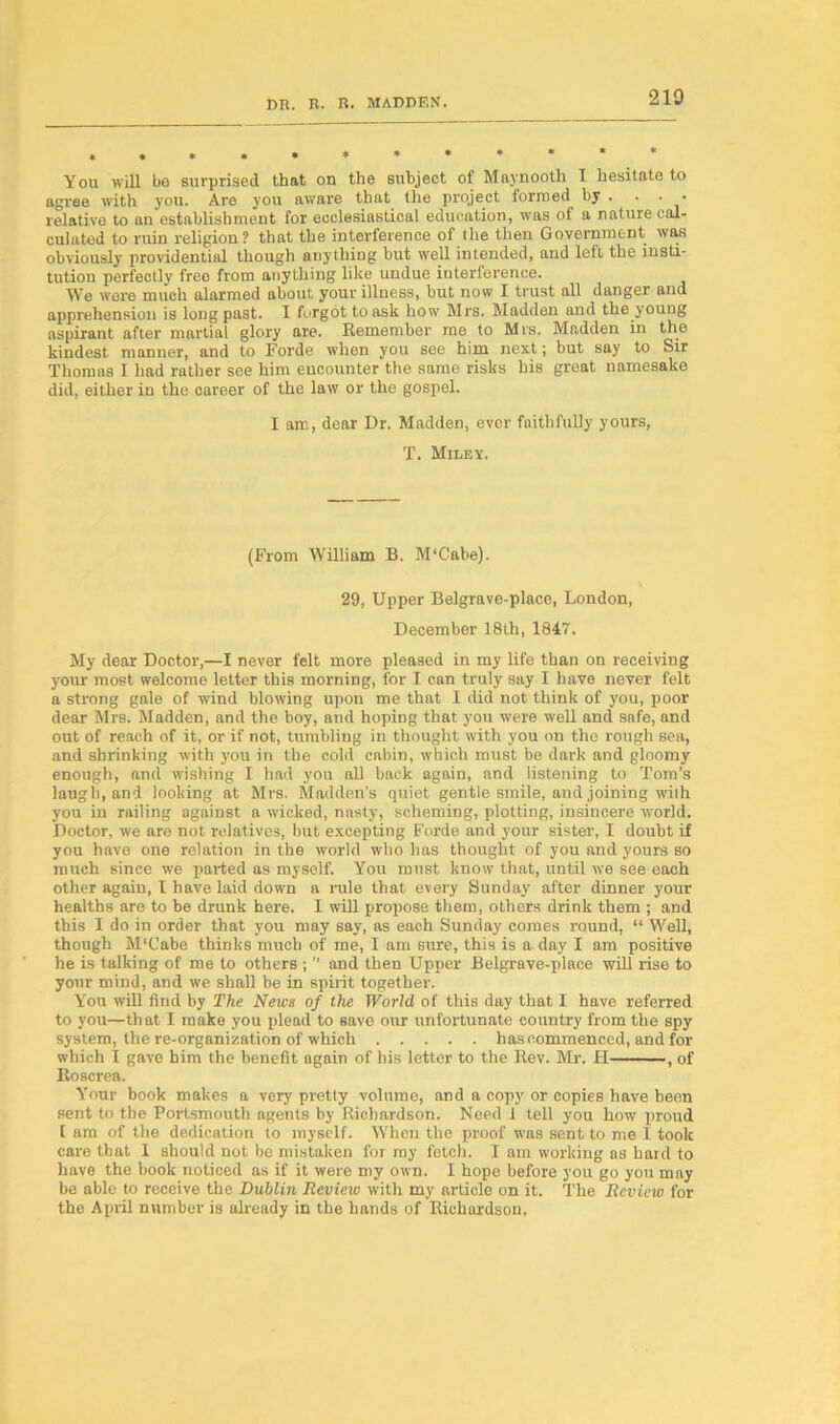 »,«»•**«**** You will bo surprised that on the subject of Maynooth T hesitate to agree with you. Are you aware that the project formed by . . • • relative to an establishment for ecclesiastical education, was of a nature cal- culated to ruin religion ? that the interference of the then Government was obviously providential though anything but well intended, and left the insti- tution perfectly free from anything like undue interference. We were much alarmed about your illness, but now I trust all danger and apprehension is long past. I forgot to ask how Mrs. Madden and the young aspirant after martial glory are. Remember me to Mrs. Madden in the kindest manner, and to Forde when you see him next; but say to Sir Thomas I had rather see him encounter the same risks his great namesake did, either in the career of the law or the gospel. I air., dear Dr. Madden, ever faithfully yours, T. Miley. (From William B. M'Cabe). 29, Upper Belgrave-place, London, December 18th, 1847. My dear Doctor,—I never felt more pleased in my life than on receiving your most welcome letter this morning, for I can truly say I have never felt a strong gale of wind blowing upon me that I did not think of you, poor dear Mrs. Madden, and the boy, and hoping that you were well and safe, and out of reach of it, or if not, tumbling in thought with you on the rough sea, and shrinking with you in the cold cabin, which must be dark and gloomy enough, and wishing I had you all back again, and listening to Tom’s laugh, and looking at Mrs. Madden’s quiet gentle smile, and joining wilh you in railing against a wicked, nasty, scheming, plotting, insincere world. Doctor, we are not relatives, but excepting Forde and your sister, I doubt if you have one relation in the world who has thought of you and yours so much since we parted as myself. You must know that, until we see each other again, I have laid down a rule that every Sunday after dinner your healths are to he drunk here. I will propose them, others drink them ; and this I do in order that you may say, as each Sunday comes round, “ Well, though M'Cabe thinks much of me, I am sure, this is a day I am positive he is talking of me to others ; ” and then Upper Belgrave-place will rise to your mind, and we shall be in spirit together. You will find by The News of the World of this day that I have referred to you—that I make you plead to save our unfortunate country from the spy system, the re-organisation of which has commenced, and for which I gave him the benefit again of his letter to the Rev. Mr. H , of Roscrea. Your book makes a very pretty volume, and a copy or copies have been sent to the Portsmouth agents by Richardson. Need 1 tell you how proud [ am of the dedication to myself. When the proof was sent to me I took care that 1 should not be mistaken for my fetch. I am working as hard to have the book noticed as if it were my own. I hope before you go you may be able to receive the Dublin Review with my article on it. The Review for the April number is already in the hands of Richardson.