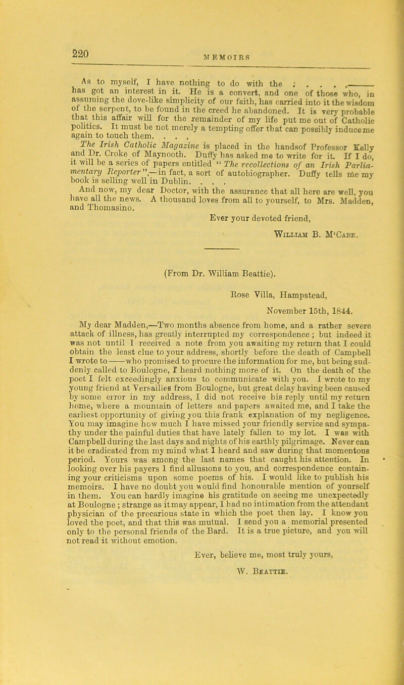 MEMOIRS As to myself, I have nothing to do with the ; . . . . has got an interest in it. He is a convert, and one of those who, in assuming the dove-like simplicity of our faith, has carried into it the wisdom of the serpent, to be found in the creed he abandoned. It is very probable that this affair will for the remainder of my life put me out of Catholic politics. It must be not merely a tempting offer that can possibly induceme again to touch them. . . . The Irish Catholic Magazine is placed in the handsof Professor Kelly and Dr. Croke of Maynootb. Duffy has asked me to write for it. If I do, it will be a series of papers entitled “ The recollections of an Irish Parlia- mentary Reporter”,—in fact, a sort of autobiographer. Duffy tells me my book is selling well in Dublin. . . . And now, my dear Doctor, with the assurance that all here are well, you have all the news. A thousand loves from all to yourself, to Mrs. Madden, and Tliomasino. Ever your devoted friend, William B. M‘Cabe. (From Dr. William Beattie). Bose Villa, Hampstead, November 15th, 1844. My dear Madden,—Two months absence from home, and a rather severe attack of illness, has greatly interrupted my correspondence ; but indeed it was not until I received a note from you awaiting my return that I could obtain the least clue to your address, shortly before the death of Campbell I wrote to who promised to procure the information for me, but being sud- denly called to Boulogne, I heard nothing more of it. On the death of the poet I felt exceedingly anxious to communicate with you. I wrote to my yoUDg friend at Versailles from Boulogne, but great delay having been caused by some error in my address, I did not receive bis reply until my return home, where a mountain of letters and papers awaited me, and I take the earliest opportunity of giving you this frank explanation of my negligence. You may imagine how much I have missed your friendly sendee and sympa- thy under the painful duties that have lately fallen to my lot. I was with Campbell during the last days and nights of his earthly pilgrimage. Never can it be eradicated from my mind what I heard and saw during that momentous period. Y’ours was among the last names that caught his attention. In looking over his payers 1 find allusions to you, and correspondence contain- ing your criticisms upon some poems of his. I would like to publish his memoirs. I have no doubt you would find honourable mention of yourself in them. You can hardly imagine his gratitude on seeing me unexpectedly at Boulogne ; strange as itmay appear, I had no intimation from the attendant physician of the precarious state in which the poet then lay. I know you loved the poet, and that this was mutual. I send you a memorial presented only to the personal friends of the Bard. It is a true picture, and you will not read it without emotion. Ever, believe me, most truly yours, W. Beattie.