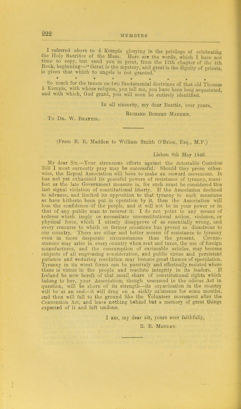 II f. m o i n s I referred above to A Kempis glorying in the privilege of celebrating the Holy Sacrifice of the Mass. Here are the words, which I have not tune to copy, but send you in print, from the mb chapter of the 4th Book, beginning—“ Great is the mystery, and great is the dignity of priests, is given that which to angels is not granted.” *****»*», So much for the tenets on two fundamental doctrines of that old Thomas A Kempis, with whose religion, you tell me, you have been long acquainted, and with which, God grant, you will soon be entirely identified. In all sincerity, my dear Beattie, ever yours, Richard Robebt Madden. To Dr. W. Beattie. (From R. R. Madden to William Smith O’Brien, Esq., M.P.) Lisbon 8th May 1846. My dear Sir,—Your strenuous efforts against the detestable Coercion Bill I most earnestly pray may be successful. Should they prove other- wise, the Repeal Association will have to make an onward movement. It has not yet exhausted its peaceful powers of resistance of tyranny, mani- fest as the late Government measure is, for such must be considered this last signal violation of constitutional liberty. If the Association declined to advance, and limited its opposition to that tyranny to such measures as have hitherto been put in operation by it, then the Association will lose the confidence of the people, and it will not be in your power or in that of any public man to recover it. I do not point to any means of redress which imply or necessitate unconstitutional action, violence, or physical force, which I utterly disapprove of as essentially wrong, and every recourse to which on former occasions has proved so disastrous to our country. There are other and better means of resistance to tyranny- even in more desperate circumstances than the present. Circum- stances may arise in every country when rent and taxes, the use of foreign manufactures, and the consumption of exciseable articles, may become subjects of all engrossing consideration, and public virtue and persistent patience and enduring resolution may become great themes of speculation. Tyranny in its worst forms can be passively and effectually resisted where there is virtue in the people and resolute integrity in its leaders. If Ireland be now bereft of that small share of constitutional rights which belong to her, your Association; though unnamed in the odious Act in question, will be shorn of its strength—its organization in the country- will be at an end—it will drag on a sickly existence for some months, and then will fall to the ground like the Volunteer movement after the Convention Act, and leave nothing behind but a memory of great things expected of it and left undone. I am, my dear sir, yours ever faithfully, R. R. Madden.
