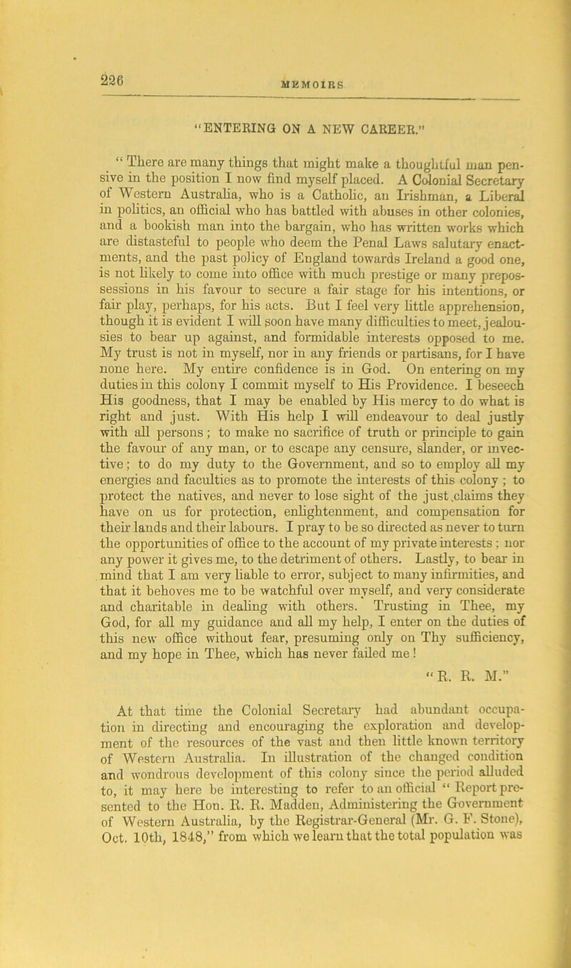 MEMOIRS “ENTERING ON A NEW CAREER.” “ There are many things that might make a thoughtful man pen- sive in the position I now find myself placed. A Colonial Secretary of Western Australia, who is a Catholic, an Irishman, a Liberal in politics, an official who has battled with abuses in other colonies, and a bookish man into the bargain, who has written works which are distasteful to people who deem the Penal Laws salutary enact- ments, and the past policy of England towards Ireland a good one, is not likely to come into office with much prestige or many prepos- sessions in his favour to secure a fair stage for his intentions, or fair play, perhaps, for his acts. But I feel very little apprehension, though it is evident I will soon have many difficulties to meet, jealou- sies to bear up against, and formidable interests opposed to me. My trust is not in myself, nor in any friends or partisans, for I have none here. My entire confidence is in God. On entering on my duties in this colony I commit myself to His Providence. I beseech His goodness, that I may be enabled by His mercy to do what is right and just. With His help I will endeavour to deal justly with all persons; to make no sacrifice of truth or principle to gain the favour of any man, or to escape any censure, slander, or invec- tive ; to do my duty to the Government, and so to employ all my energies and faculties as to promote the interests of this colony; to protect the natives, and never to lose sight of the just .claims they have on us for protection, enlightenment, and compensation for them lands and them labours. I pray to be so directed as never to turn the opportunities of office to the account of my private interests; nor any power it gives me, to the detriment of others. Lastly, to bear in mind that I am very liable to error, subject to many infirmities, and that it behoves me to be watchful over myself, and very considerate and charitable in dealing with others. Trusting in Thee, my God, for all my guidance and all my help, I enter on the duties of this new office without fear, presuming only on Thy sufficiency, and my hope in Thee, which has never failed me! “R. R. M.” At that time the Colonial Secretary had abundant occupa- tion in directing and encouraging the exploration and develop- ment of the resources of the vast and then little known territory of Western Australia. In illustration of the changed condition and wondrous development of this colony since the period alluded to, it may here be interesting to refer to an official “ Report pre- sented to the Hon. R. R. Madden, Administering the Government of Western Australia, by the Registrar-Geueral (Mr. G. F. Stone), Oct. 10th, 1848,” from which we learn that the total population was