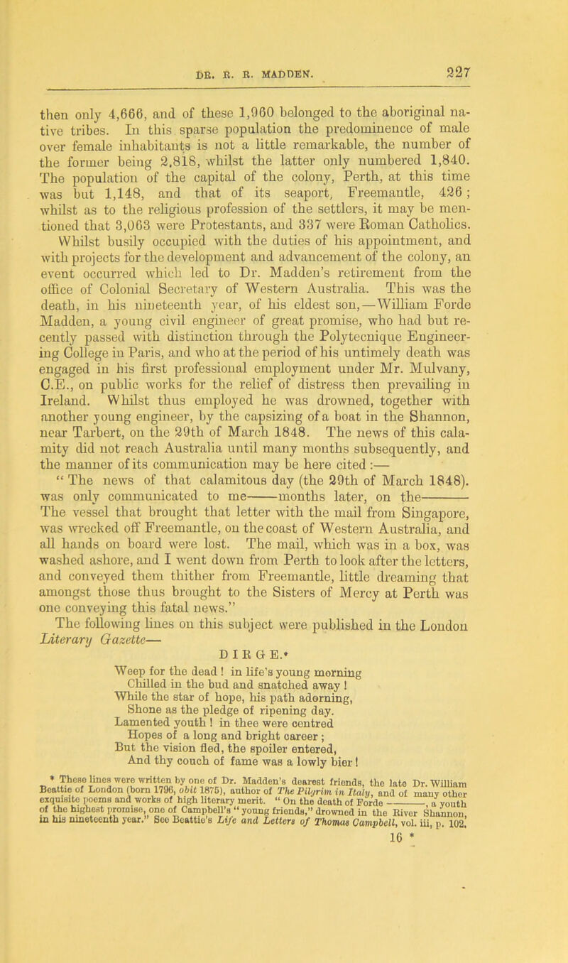 then only 4,666, and of these 1,960 belonged to the aboriginal na- tive tribes. In this sparse population the predominence of male over female inhabitants is not a little remarkable, the number of the former being 2,818, whilst the latter only numbered 1,840. The population of the capital of the colony, Perth, at this time was but 1,148, and that of its seaport, Freemantle, 426; whilst as to the religious profession of the settlers, it may be men- tioned that 3,063 were Protestants, and 337 were Roman Catholics. Whilst busily occupied with the duties of his appointment, and with projects for the development and advancement of the colony, an event occurred which led to Dr. Madden’s retirement from the office of Colonial Secretary of Western Australia. This was the death, in his nineteenth year, of his eldest son,—William Forde Madden, a young civil engineer of great promise, who had but re- cently passed with distinction through the Polytecnique Engineer- ing College in Paris, and who at the period of his untimely death was engaged in his first professional employment under Mr. Mulvany, C.E., on public works for the relief of distress then prevailing in Ireland. Whilst thus employed he was drowned, together with another young engineer, by the capsizing of a boat in the Shannon, near Tarbert, on the 29th of March 1848. The news of this cala- mity did not reach Australia until many months subsequently, and the manner of its communication may be here cited :— “ The news of that calamitous day (the 29th of March 1848). was only communicated to me months later, on the The vessel that brought that letter with the mail from Singapore, was wrecked off Freemantle, on the coast of Western Australia, and all hands on board were lost. The mail, which was in a box, was washed ashore, and I went down from Perth to look after the letters, and conveyed them thither from Freemantle, little dreaming that amongst those thus brought to the Sisters of Mercy at Perth was one conveying this fatal news.” The following lines on this subject were published in the London Literary Gazette— DIRGE.* Weep for the dead ! in life’s young morning Chilled in the bud and snatched away 1 While the star of hope, his path adorning, Shone as the pledge of ripening day. Lamented youth ! in thee were centred Hopes of a long and bright career ; But the vision fled, the spoiler entered, And thy couch of fame was a lowly bier! * These lines were written by one of Dr. Madden's dearest friends, the late Dr. William Beattie of London (born 1796, obit 1875), author of The Pilgrim in Italy, and of many other exquisite i>oems and works of high literary merit. “ On the death of Fordo a youth of the highest promise one of Campbell’s “ young frionds,” drowned in the River Shannon, w his nineteenth year.1 See Beattie s Life and Letters of Thomas Campbell, vol. iii, p. 102. 16 *