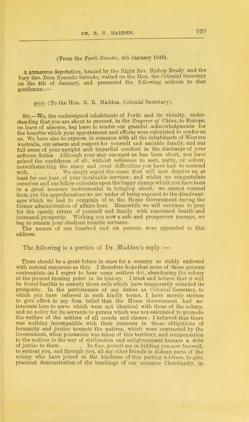 220 (From the Perth Gazette, 4th January 1849). A numerous deputation, headed by the Right Rev. Bishop Brady and the Very Rev. Dom Rosendo Salvado, waited on the Hon. the Colonial Secretary on the 4th of January, and presented the following address to that gentleman:— fcSKt (To the Hon. R. R. Madden, Colonial Secretary). Sir —We, the undersigned inhabitants of Perth and its vicinity, under- standing that you are about to proceed, in the Emperor of China, to Europe, on leave of absence, beg leave to tender our grateful acknowledgments for the benefits which your appointment and efforts were calculated to confer on us. We have also to express, in common with all the inhabitants of Western Australia, our eBteem and respect for yourself and amiable family, and our full sense of your upright and impartial conduct in the discharge of your arduous duties. Although your stay amongst us has been short, you have gained the confidence of all, without reference to sect, party, or colour, notwithstanding the many and great difficulties you have had to contend with We deeply regret the cause that will now deprive us, at least for one year, of your invaluable services; and whilst we congratulate ourselves and our fellow-colonists upon the happy change which you have been in a great measure instrumental in bringing about, we cannot conceal from you the apprehensions we are under of being exposed to the disadvant- ages which we had to complain of to the Home Government during the former administration of affairs here. Meanwhile we will continue to pray for the speedy return of yourself and family with renovated health and increased prosperity. Wishing you now a safe and prosperous passage, we beg to remain your obedient humble servants. The names of one hundred and six persons were appended to this address. The following is a portion of Dr. Madden’s reply :— There should be a great future in store for a country so richly endowed with natural resources as this. I therefore hope that none of these present contemplate (as I regret to hear some settlers do), abandoning the colony at the present turning point in its history. I trust and believe that it will be found feasible to remedy those evils which have temporarily retarded its prosperity. In the performance of my duties as Colonial Secretary, to which you have referred in such kindly terms, I have merely striven to give effect to my firm belief that the Home Government had no interests here to serve which were not identical with those of the colony, and no policy for its servants to pursue which was not calculated to promote the welfare of the settlers of all creeds and classes; I believed that there was nothing incompatible with their interests in those obligations of humanity and justice towards the natives, which were contracted by the Government, when possession was taken of this territory, and compensation to the natives in the way of civilization and enlightenment became a debt of justice to them. . . . In fine, permit me in bidding you now farewell, to entreat you, and through yon, all my other friends in distant parts of the colony who have joined in the kindness of this parting Address, to give practical demonstration of the teachings of our common Christianity, in