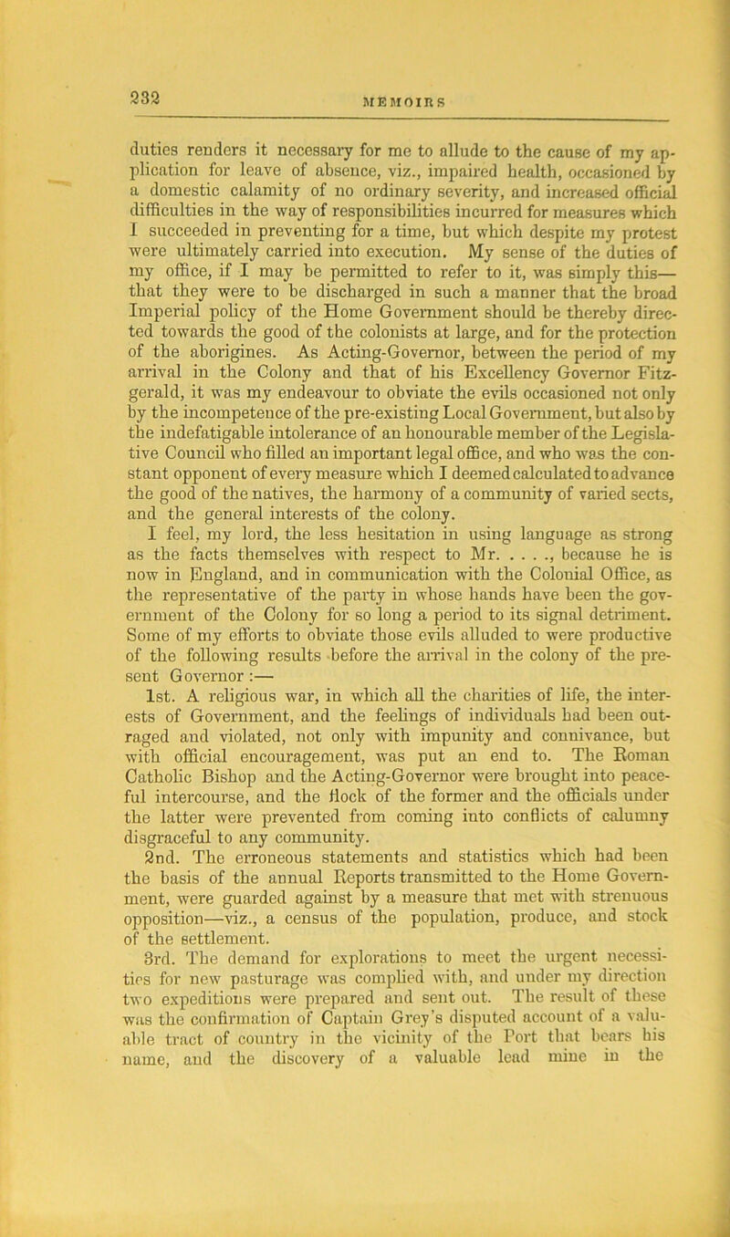duties readers it necessary for me to allude to the cause of my ap- plication for leave of absence, viz., impaired health, occasioned by a domestic calamity of no ordinary severity, and increased official difficulties in the way of responsibilities incurred for measures which I succeeded in preventing for a time, but which despite my protest were ultimately carried into execution. My sense of the duties of my office, if I may be permitted to refer to it, was simply this— that they were to be discharged in such a manner that the broad Impei'ial policy of the Home Government should be thereby direc- ted towards the good of the colonists at large, and for the protection of the aborigines. As Acting-Governor, between the period of my arrival in the Colony and that of his Excellency Governor Fitz- gerald, it was my endeavour to obviate the evils occasioned not only by the incompetence of the pre-existing Local Government, but also by the indefatigable intolerance of an honourable member of the Legisla- tive Council who filled an important legal office, and who was the con- stant opponent of every measure which I deemed calculated to advance the good of the natives, the harmony of a community of varied sects, and the general interests of the colony. I feel, my lord, the less hesitation in using language as strong as the facts themselves with respect to Mr , because he is now in England, and in communication with the Colonial Office, as the representative of the party in whose hands have been the gov- ernment of the Colony for so long a period to its signal detriment. Some of my efforts to obviate those evils alluded to were productive of the following results before the arrival in the colony of the pre- sent G overnor :—• 1st. A religious war, in which all the charities of life, the inter- ests of Government, and the feelings of individuals had been out- raged and violated, not only with impunity and connivance, but with official encouragement, was put an end to. The Eoman Catholic Bishop and the Acting-Governor were brought into peace- ful intercourse, and the Hock of the former and the officials under the latter were prevented from coming into conflicts of calumny disgraceful to any community. 2nd. The erroneous statements and statistics which had been the basis of the annual Reports transmitted to the Home Govern- ment, were guarded against by a measure that met with strenuous opposition—viz., a census of the population, produce, and stock of the settlement. 3rd. The demand for explorations to meet the urgent necessi- ties for new pasturage was complied with, and under my direction two expeditions were prepared and sent out. The result of these was the confirmation of Captain Grey’s disputed account of a valu- able tract of country in the vicinity of the Port that bears his name, and the discovery of a valuable lead mine in the