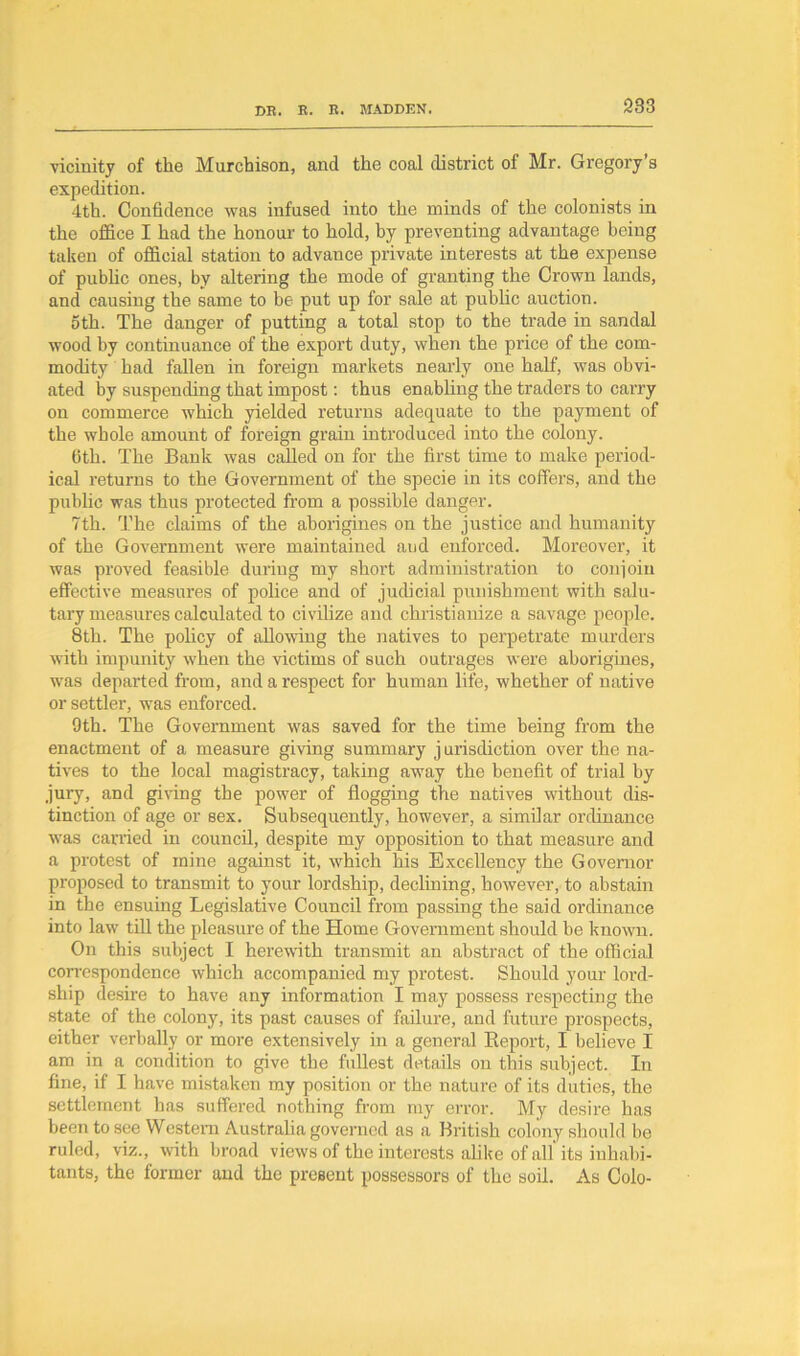 vicinity of the Murchison, and the coal district of Mr. Gregory’s expedition. 4th. Confidence was infused into the minds of the colonists in the office I had the honour to hold, by preventing advantage being taken of official station to advance private interests at the expense of public ones, by altering the mode of granting the Crown lands, and causing the same to he put up for sale at public auction. oth. The danger of putting a total stop to the trade in sandal wood by continuance of the export duty, when the price of the com- modity had fallen in foreign markets nearly one half, was obvi- ated by suspending that impost: thus enabling the traders to carry on commerce which yielded returns adequate to the payment of the whole amount of foreign grain introduced into the colony. 6th. The Bank was called on for the first time to make period- ical returns to the Government of the specie in its coffers, and the public was thus protected from a possible danger. 7th. The claims of the aborigines on the justice and humanity of the Government were maintained aud enforced. Moreover, it was proved feasible during my short administration to conjoin effective measures of police and of judicial punishment with salu- tary measures calculated to civilize and christianize a savage people. 8th. The policy of allowing the natives to perpetrate murders with impunity when the victims of such outrages were aborigines, was departed from, and a respect for human life, whether of native or settler, was enforced. 9th. The Government was saved for the time being from the enactment of a measure giving summary j urisdiction over the na- tives to the local magistracy, taking away the benefit of trial by jury, and giving the power of flogging the natives without dis- tinction of age or sex. Subsequently, however, a similar ordinance was carried in council, despite my opposition to that measure and a protest of mine against it, which his Excellency the Governor proposed to transmit to your lordship, declining, however, to abstain in the ensuing Legislative Council from passing the said ordinance into law till the pleasure of the Home Government should he known. On this subject I herewith transmit an abstract of the official correspondence which accompanied my protest. Should your lord- ship desire to have any information I may possess respecting the state of the colony, its past causes of failure, and future prospects, either verbally or more extensively in a general Report, I believe I am in a condition to give the fullest details on this subject. In fine, if I have mistaken my position or the nature of its duties, the settlement has suffered nothing from my error. My desire has been to see Western Australia governed as a British colony should be ruled, viz., with broad views of the interests alike of all its inhabi- tants, the former and the present possessors of the soil. As Colo-