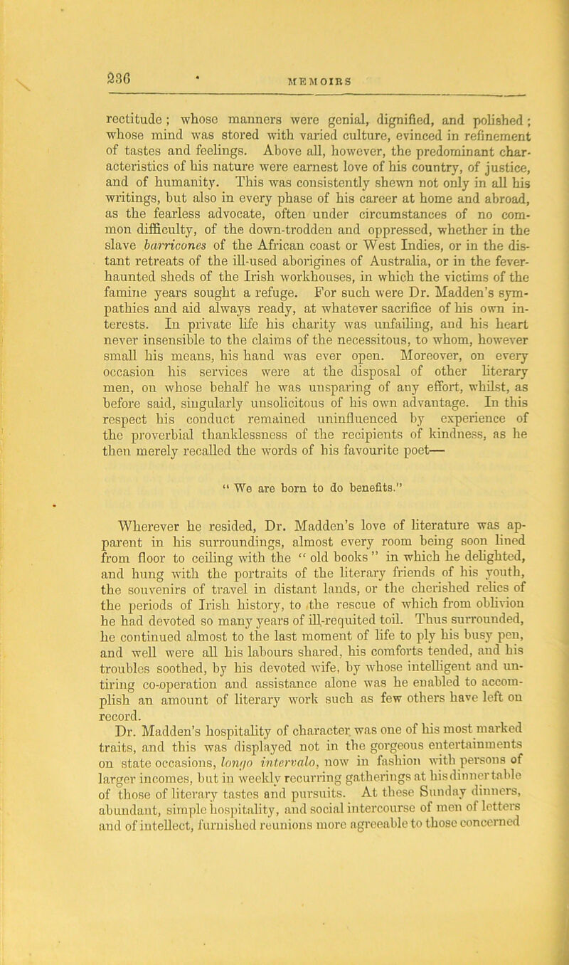 rectitude ; whose manners were genial, dignified, and polished ; whose mind was stored with varied culture, evinced in refinement of tastes and feelings. Above all, however, the predominant char- acteristics of his nature were earnest love of his country, of justice, and of humanity. This was consistently shewn not only in all his writings, hut also in every phase of his career at home and abroad, as the fearless advocate, often under circumstances of no com- mon difficulty, of the down-trodden and oppressed, whether in the slave barricones of the African coast or West Indies, or in the dis- tant retreats of the ill-used aborigines of Australia, or in the fever- haunted sheds of the Irish workhouses, in which the victims of the famine years sought a refuge. For such were Dr. Madden’s sym- pathies and aid always ready, at whatever sacrifice of his own in- terests. In private life his charity was unfailing, and his heart never insensible to the claims of the necessitous, to whom, however small his means, his hand was ever open. Moreover, on every occasion his services were at the disposal of other literary men, on whose behalf he was unsparing of any effort, whilst, as before said, singularly unsolicitous of his own advantage. In this respect his conduct remained uninfluenced by experience of the proverbial thanklessness of the recipients of kindness, as he then merely recalled the words of his favourite poet— “ We are born to do benefits. Wherever he resided, Dr. Madden’s love of literature was ap- parent in his surroundings, almost every room being soon lined from floor to ceiling noth the “ old hooks ” in which he delighted, and hung with the portraits of the literary fi'iends of his youth, the souvenirs of travel in distant lands, or the cherished relics of the periods of Irish history, to the rescue of which from oblivion he had devoted so many years of ill-requited toil. Thus surrounded, he continued almost to the last moment of life to ply his busy pen, and well were all his labours shared, his comforts tended, and his troubles soothed, by his devoted wife, by whose intelligent and un- tiring co-operation and assistance alone was he enabled to accom- plish an amount of literary work such as few others have left on record. Dr. Madden’s hospitality of character was one of his most marked traits, and this was displayed not in the gorgeous entertainments on state occasions, lontjo intervalo, now in fashion with persons of larger incomes, hut in weekly recurring gatherings at his dinner table of those of literary tastes and pursuits. At these Sunday dinners, abundant, simple hospitality, and social intercourse of men of letters and of intellect, furnished reunions more agreeable to those concerned