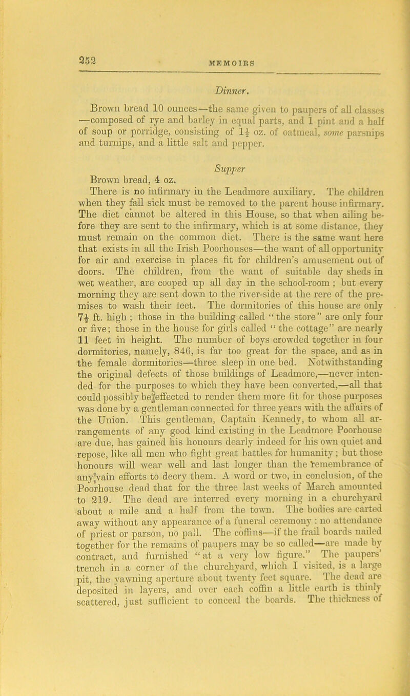 MEMOIRS Dinner. Brown bread 10 ounces—the same given to paupers of all classes —composed of rye and barley in equal parts, and 1 pint and a half of soup or porridge, consisting of l£ oz. of oatmeal, name parsnips and turnips, and a little salt and pepper. Supper Brown bread, 4 oz. There is no infirmary in the Leadmore auxiliary. The children when they fall sick must be removed to the parent house infirmary. The diet cannot be altered in this House, so that when ailing be- fore they are sent to the infirmary, which is at some distance, they must remain on the common diet. There is the same want here that exists in all the Irish Poorkouses—the want of all opportunity for air and exercise in places fit for children’s amusement out of doors. The children, from the want of suitable day sheds in wet weather, are cooped up all day in the school-room ; but every morning they are sent down to the river-side at the rere of the pre- mises to wash their feet. The dormitories of this house are only ft. high ; those in the building called “the store” are only four or live; those in the house for gilds called “ the cottage” are nearly 11 feet in height. The number of boys crowded together in four dormitories, namely, 846, is far too great for the space, and as in the female dormitories—three sleep in one bed. Notwithstanding the original defects of those buildings of Leadmore,—never inten- ded for the purposes to which they have been converted,—all that could possibly be^effected to render them more fit for those purposes was done by a gentleman connected for three years with the affairs of the Union. This gentleman, Captain Kennedy, to whom all ar- rangements of any good kind existing in the Leadmore Poorkouse are due, has gained his honours dearly indeed for his own quiet and repose, like all men who fight great battles for humanity; but those honours will wear well and last longer than the Inmembrance of any’vain efforts to decry them. A word or two, in conclusion, of the Poorkouse dead that for the three last weeks of March amounted to 219. The dead are interred every morning in a churchyard about a mile and a half from the town. The bodies are carted away without any appearance of a funeral ceremony : no attendance of priest or parson, no pall. The coffins—if the frail boards nailed together for the remains of paupers may be so called—are made by contract, and furnished “ at a very low figure.” The paupers’ trench in a corner of the churchyard, which I visited, is a large pit, the yawning aperture about twenty feet square. Ike dead are deposited in layers, and over each coffin a little earth is thinly scattered, just sufficient to conceal the boards. The thickness of