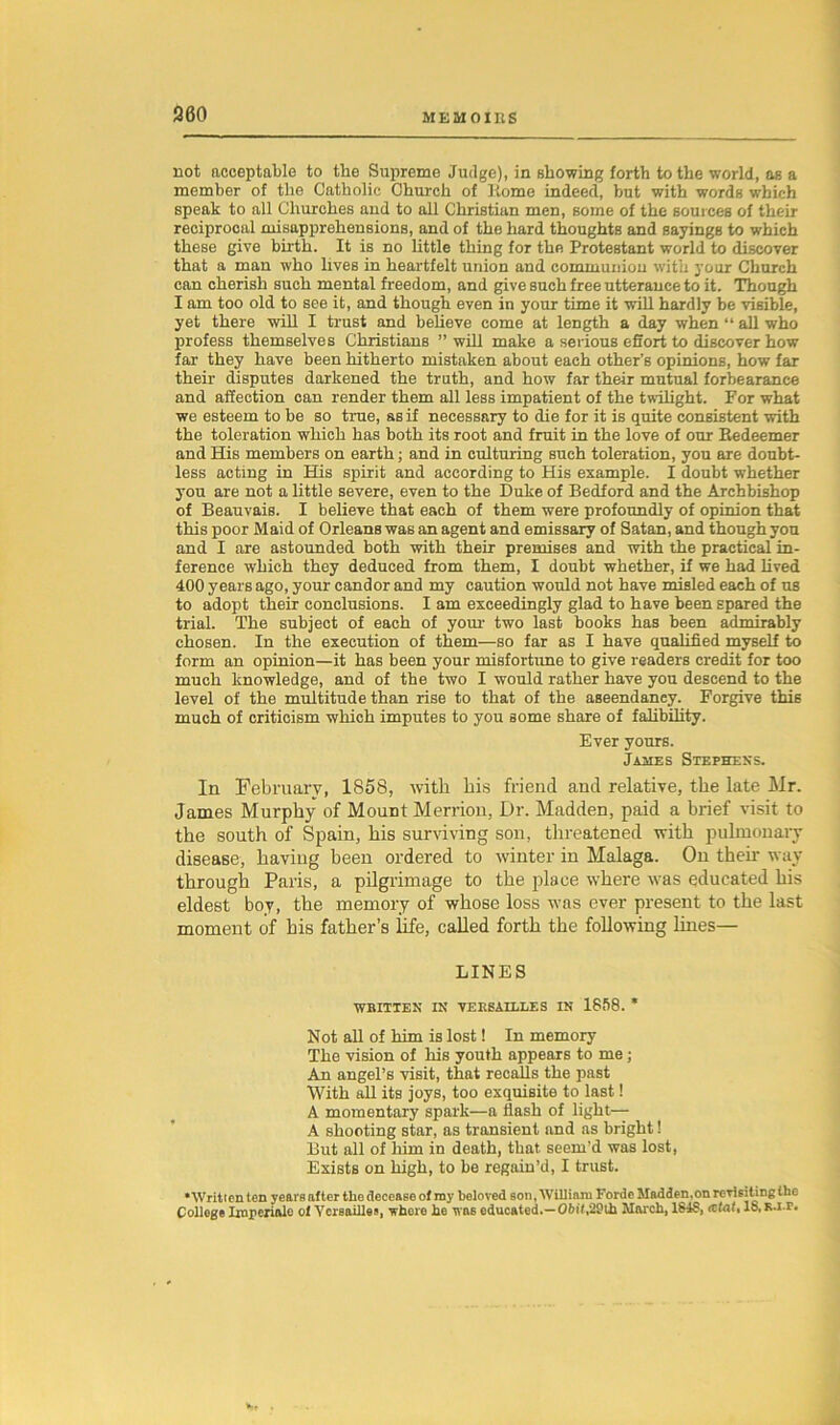 300 not acceptable to the Supreme Judge), in showing forth to the world, as a member of the Catholic Church of Rome indeed, but with words which speak to all Churches and to all Christian men, some of the sources of their reciprocal misapprehensions, and of the hard thoughts and sayings to which these give birth. It is no little thing for the Protestant world to discover that a man who lives in heartfelt union and communion with your Church can cherish such mental freedom, and give such free utterance to it. Though I am too old to see it, and though even in your time it will hardly be visible, yet there will I trust and believe come at length a day when “ all who profess themselves Christians ” will make a serious effort to discover how far they have been hitherto mistaken about each other’s opinions, how far their disputes darkened the truth, and how far their mutual forbearance and affection can render them all less impatient of the twilight. For what we esteem to be so true, as if necessary to die for it is quite consistent with the toleration which has both its root and fruit in the love of our Redeemer and His members on earth; and in culturing such toleration, you are doubt- less acting in His spirit and according to His example. I doubt whether you are not a little severe, even to the Duke of Bedford and the Archbishop of Beauvais. I believe that each of them were profoundly of opinion that this poor Maid of Orleans was an agent and emissary of Satan, and though you and I are astounded both with their premises and with the practical in- ference which they deduced from them, I doubt whether, if we had lived 400 years ago, your candor and my caution would not have misled each of us to adopt their conclusions. I am exceedingly glad to have been spared the trial. The subject of each of your two last books has been admirably chosen. In the execution of them—so far as I have qualified myself to form an opinion—it has been your misfortune to give readers credit for too much knowledge, and of the two I would rather have you descend to the level of the multitude than rise to that of the aseendaney. Forgive this much of criticism which imputes to you some share of falibility. Ever yours. James Stephens. In February, 1858, with his friend and relative, the late Mr. James Murphy of Mount Merrion, Dr. Madden, paid a brief visit to the south of Spain, his surviving son, threatened with pulmonary disease, having been ordered to winter in Malaga. On then- way through Paris, a pilgrimage to the place where was educated his eldest boy, the memory of whose loss was ever present to the last moment of his father’s life, called forth the following lines— LINES WBITTEN IN VERSAILLES IN 1858. * Not all of him is lost! In memory The vision of his youth appears to me; An angel’s visit, that recalls the past With all its joys, too exquisite to last! A momentary spark—a flash of light— A shooting star, as transient and as bright! But all of him in death, that seem'd was lost, Exists on high, to be regain’d, I trust. •Written ten years after the decease of ray beloved son, William Forde Madden,on revisiting the College Imi>eri<dc of Versailles, -where he was educated.—Obit,29th March, 1848, ittat, 18, k.i r*