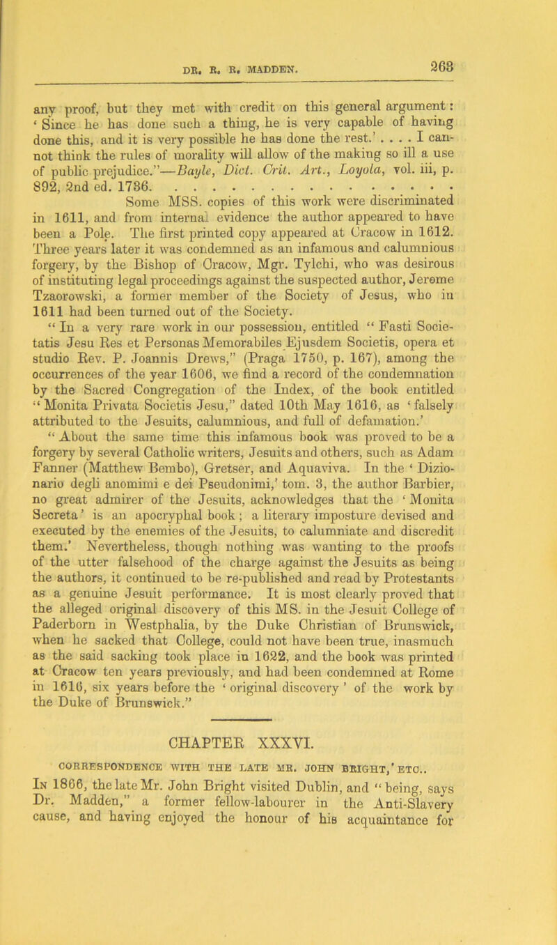 268 any proof, but they met with credit on this general argument: ‘ Since he has done such a thing, he is very capable of having done this, and it is very possible he has done the rest.’ .... I can- not thiuk the rules of morality will allow of the making so ill a use of public prejudice.”—Bayle, Did. Crit. Art., Loyola, vol. lii, p. 892, 2nd ed. 1736 . . . Some MSS. copies of this work were discriminated in 1611, and from internal evidence the author appeared to have been a Pole. The first printed copy appeared at Cracow in 1612. Three years later it was condemned as an infamous and calumnious forgery, by the Bishop of Oracow, Mgr. Tylchi, who was desirous of instituting legal proceedings against the suspected author, Jerome Tzaorowski, a former member of the Society of Jesus, who in 1611 had been turned out of the Society. “In a very rare work in our possession, entitled “ Fasti Socie- tatis Jesu Res et Personas Memorabiles Ejusdem Societis, opera et studio Rev. P. Joannis Drews,” (Praga 1750, p. 167), among the occurrences of the year 1606, we find a record of the condemnation by the Sacred Congregation of the Index, of the book entitled “Monita Privata Societis Jesu,” dated 10th May 1616, as ‘falsely attributed to the Jesuits, calumnious, and full of defamation.’ “ About the same time this infamous book was proved to be a forgery by several Catholic writers, Jesuits and others, such as Adam Fanner (Matthew Bembo), Gretser, and Aquaviva. In the ‘ Dizio- nario degli anomimi e dei Pseudonimi,’ tom. 3, the author Barbier, no great admirer of the Jesuits, acknowledges that the ‘ Monita Secreta ’ is an apocryphal book ; a literary imposture devised and executed by the enemies of the Jesuits, to calumniate and discredit them.’ Nevertheless, though nothing was wanting to the proofs of the utter falsehood of the charge against the Jesuits as being the authors, it continued to be re-published and read by Protestants as a genuine Jesuit performance. It is most clearly proved that the alleged original discovery of this MS. in the Jesuit College of Paderborn in Westphalia, by the Duke Christian of Brunswick, when he sacked that College, could not have been true, inasmuch as the said sacking took place in 1622, and the book was printed at Cracow ten years previously, and had been condemned at Rome in 1616, six years before the ‘ original discovery ’ of the work by the Duke of Brunswick.” CHAPTER XXXYI. CORRESPONDENCE WITH THE LATE MR. JOHN BRIGHT,'ETC.. In 1866, the late Mr. John Bright visited Dublin, and “being, says Dr. Madden,” a former fellow-labourer in the Anti-Slavery cause, and having enjoyed the honour of his acquaintance for