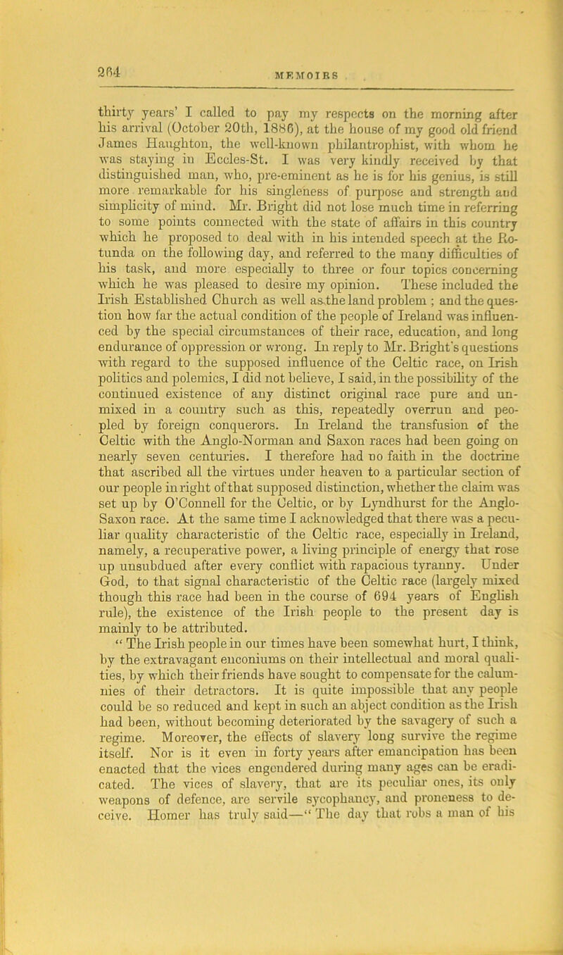 MEMOIRS thirty years’ I called to pay my respects on the morning after his arrival (October 20th, 1886), at the house of my good old friend James Haughton, the well-known philantrophist, with whom he was staying in Eccles-St. I was very kindly received by that distinguished man, who, pre-eminent as he is for his genius, is still more remarkable for his singleness of purpose and strength aud simplicity of mind. Mr. Bright did not lose much time in referring to some points connected with the state of affairs in this country which he proposed to deal with in his intended speech at the Ro- tunda on the following day, and referred to the many difficulties of his task, and more especially to three or four topics concerning which he was pleased to desire my opinion. These included the Irish Established Church as well asthe land problem ; and the ques- tion how far the actual condition of the people of Ireland was influen- ced by the special circumstances of their race, education, and long endurance of oppression or wrong. In reply to Mr. Bright's questions with regard to the supposed influence of the Celtic race, on Irish politics and polemics, I did not believe, I said, in the possibility of the continued existence of any distinct original race pure and un- mixed in a country such as this, repeatedly overrun and peo- pled by foreign conquerors. In Ireland the transfusion of the Celtic with the Anglo-Norman and Saxon races had been going on nearly seven centuries. I therefore had no faith in the doctrine that ascribed all the virtues under heaveu to a particular section of our people in right of that supposed distinction, whether the claim was set up by O’Connell for the Celtic, or by Lyndhurst for the Anglo- Saxon race. At the same time I acknowledged that there was a pecu- liar quality characteristic of the Celtic race, especially in Ireland, namely, a recuperative power, a living principle of energy that rose up unsubdued after every conflict with rapacious tyranny. Under God, to that signal characteristic of the Celtic race (largely mixed though this race had been in the course of 694 years of English rule), the existence of the Irish people to the present day is mainly to be attributed. “ The Irish people in our times have been somewhat hurt, I think, by the extravagant enconiums on their intellectual and moral quali- ties, by which their friends have sought to compensate for the calum- nies of their detractors. It is quite impossible that any people could be so reduced and kept in such an abject condition asthe Irish had been, without becoming deteriorated by the savagery of such a regime. Moreover, the effects of slavery long survive the regime itself. Nor is it even in forty years after emancipation has been enacted that the vices engendered during many ages can be eradi- cated. The vices of slavery, that are its peculiar ones, its only weapons of defence, are servile sycophancy, and proneness to de- ceive. Homer has truly said—“ The day that robs a man of his