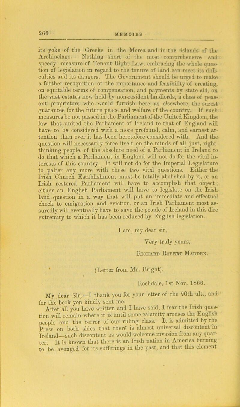 its yoke of the Greeks in the Morea and in the islands of the Archipelago. Nothing short of the most comprehensive and speedy measure of Tenant Eight Law. embracing the whole ques- tion of legislation in regard to the tenure of land can meet its diffi- culties and its dangers. The Government should be urged to make a further recognition of the importance and feasibility of creating, on equitable terms of compensation, and payments by state aid, on the vast estates now held by non-resident landlords, a class of peas- ant proprietors who would furnish here, as elsewhere, the surest guarantee for the future peace and welfare of the country. If such measures be not passed in the Parliamentof the United Kingdom, the law that united the Parliament of Ireland to that of England will have to be considered with a more profound, calm, and earnest at- tention than ever it has been heretofore considered with. And the question will necessarily force itself on the minds of all just, right- thinking people, of the absolute need of a Parliament in Ireland to do that which a Parliament in England will not do for the vital in- terests of this country. It will not do for the Imperial Legislature to palter any more with these two vital questions. Either the Irish Church Establishment must be totally abolished by it, or an Irish restored Parliament will have to accomplish that object; either an English Parliament will have to legislate on the Irish land question in a way that will put an immediate and effectual check to emigration and eviction, or an Irish Parliament most as- suredly will eventually have to save the people of Ireland in this dire extremity to which it has been reduced by English legislation. I am, my dear sir, Very truly yours, Richard Robert Madden. (Letter from Mr. Bright). i Rochdale, 1st Nov. 1866. My dear Sir,—I thank you for your letter of the 20th ult., and for the book you kindly sent me. After all you have written and I have said, I fear the Irish ques- tion will remain where it is until some calamity arouses the English people and the terror of our ruling class. It is admitted by the Press on both sides that therd is almost universal discontent in Ireland—such discontent as would welcome invasion from any quar- ter. It is known that there is an Irish nation in America burning to be avenged for its sufferings in the past, and that this element