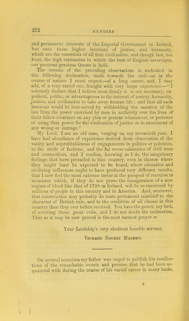 and permanent interests of the Imperial Government in Ireland, but even those higher interests of justice, and humanity, which are the essentials of all true civilization, and though last, not least, the high estimation in which the best of English sovereigns, our precious gracious Queen is held. The resume of the preceding observations is embodied in the following declaration, made towards the end—as in the course of nature I must expect—of a long career, and, I may add, of a very varied one, fraught with very large experience—“ I solemnly declare that I believe most hrinly it is not necessary, ex- pedient, politic, or advantageous to the interest of society, humanity, justice, and civilization to take away human life ; and that all such interests wnuld be best served by withholding the sanction of the law from the power exercised by men in authority over the lives of their fellow-creatures on any plea or pretext whatsoever, or pretence of using that power for the vindication of justice or in atonement of any wrong or outrage.” My Lord, I am an old man, verging on my seventieth year. I have had abundance of experience derived from observation of the vanity and unprofitableness of engagements in politics or polemics, in the strife of factions, and the far worse calamities of civil wars and commotions, and I confess, knowing as I do, the sanguinary feelings that have prevailed in this country, even in classes where they might least be expected to be found, where education and civilizing influences ought to have produced very different results, that I now feel the most extreme terror at the prospect of recourse to measures which, if they do not prove the inauguration of a new regime of blood like that of 1798 in Ireland, will be so construed by millions of people in this country and in America. And, moreover, that construction may probably do more permanent miscldef to the character of British rule, and to the condition of all classes in this country than they ever before received. You have the power, my lord, of averting those great evils, and I do not doubt the inclination. That so it may be now proved is the most earnest prayer oi Your Lordship’s very obedient humble servant, Richard Robert Madden. On several occasions my father was urged to publish his recollec- tions of the remarkable events and persons that he had been ac- quainted -with during the course of his varied career in many lands. i I