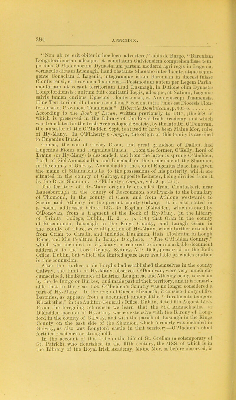 “Non ab re erit obiter in hoc loco advertere,” adds <le Burgo, *• Baroniam Longofordieusem adeoque et comitatum Galvieusiem comprehendisse tem- poribus O’Aladdeoorum Dynastarum partem moderm agri regie in Lagenia, vernacule dictam Lusmagb, baud obstante SliuDano intertiuc-nte, atque sejun- gente Conaciam a Lagenia, integrumque istam Baroniam in diocesi fuisse Clonferteusi, et l’rovii.cia Tuamensi—l’ostmodum auteiu per Legem Parlia- mentariam ut vocant territorium illud Lusmagb, in Bitioue olirn Bynasta.- Longofordiensis; unitum fuit comitatui Kegis, adeoque, et Nationi, Lagenia- salvis tamen curibus Kpiscopi Glonferteusis, et Arebiepiscopi Tuameusis. Hinc Territorium illud unica constausBarocliia, intra liuesest Biocesis Clou- fertensis et I'rovinciaj Tuamensis.” Hibernia Dominicana, p. -’iOO-O According to the Book of Lecan, written previously to BUT, ^tbe .MS. of wbicb is preserved in the Library of the lfoyal Irish Academy, and which was translated for the Irish Archaeological Society, by the late Br. O’Bouovau, the ancestor of the O’Madden Sept, is stated to have been Maine Mor, ruler of Hy-Many. In O’Flaherty’s Ogygiu, the origin of this family is ascribed to Eugenius Buach. Camac, the sou of Carbry Orom, and great grandson of Ballon, had Eugenius Fionn and Eugenius Buach. From the former, O’Kelly, Lord of Traine (or Hy-Many) is descended, and from the latter is sprung O’Madden, Lord of Siol Anmacbadha, and Lusmach on the other side of the Shannon, in the county of Galway. Anmacbadha, the son of Eugenius Buac, has given the name of Silanmacliadha to the possessions of his posterity, which are situated in the county of Galway, opposite Leinster, being divided from it by the River Shannon. (O’Flalierty’s Ogygiu, vol. 2, p. 2 i4 j. The territory of 11 y-Many originally extended from Cloutnskert, near Lanesborougli, in the county of Roscommon, souiliwards to the boundary of Thomond, in the county of Glare, and from Athlone westwards to Seefln and Atlieury in the present county Galway. It is also stated in a poem, addressed before Id?;! to Eoglian OhYladden, which is cited by O’Bonovan, from a fragment of the Book of Hy-Many, (in the Library of Trinity College, Bublin, H. 2. ?. p. 1B0) that Oran in the county of Roscommon, Lusmagb in the Kings County, and Laragh Griau in the county of Clare, were all portion of Hy-Many, which further extended from Grian to Caradli, and included Bunamon. Huis Clothraim in Lough Rhee, and Mis Ccaltlira in Lough Borghere. “ The O’Maddeu Country, which was included in Hy-Many, is referred to in a remarkable document addressed to the Lord Beputy Sydney, A.B. loliO, preserved in the Rolls Office, Bublin, but which the limited space here available precludes citation in this connexion. After the Burkes or de Burghs had established themselves in the county Galway, the limits of Hy-Many, observes O’Donovan, were very much cir- cumscribed, the Baronies of Leitrim, Loughrea, and Atlieury being seized on by the de Burgo or Burkes, and made part of then territory, and it is remarl - able that in the year ldSo O’Madden’s Country was no longer considered a part of Hy-Many. In the reign of Queen Llizabetli, it consisted only of five Baronies, as appears from a document amongst the “ Inrolmeuts tempore Elizabeths},'’ in the Auditor-General s Office, Bublin, dated (ith August Id!' ?. From the foregoing references we learn that the J'iol Anmacbadha or O’Maddeu portion of Hy-Many was co-extensive with tiie Barony of l ong- ford in the county of Galway, and with the parish of Lusuagh in the Kings County on the east side of the Shannon, which formerly was included in Galway, as also was Longford castle in that territory—O'.Madden's chief fortified residence or stronghold. In the account of this tribe in the Life of St. Grellan (a cotemporary of St. I’atrick), who flourished in the fifth century, the MSS of which is in the Library of the Royal Irish Academy, Maine Mor, as befoxe observed, is
