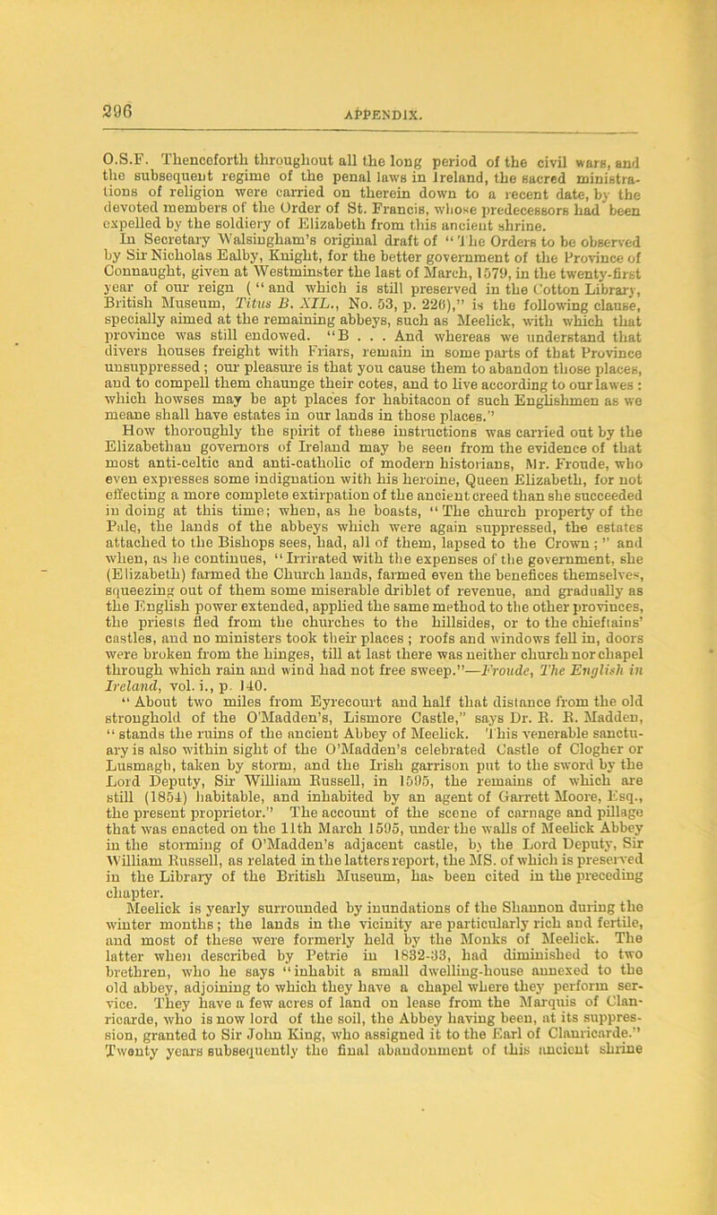 O.S.F. Thenceforth throughout all the long period of the civil warn, and the subsequent regime of the penal laws in Ireland, the sacred ministra- tions of religion were carried on therein down to a recent date, by the devoted members of the Order of St. Francis, whose predecessors had been expelled by the soldiery of Elizabeth from this ancient shrine. In Secretary Walsingliam’s original draft of “ The Orders to be observed by Sir Nicholas Ealby, Knight, for the better government of the Province of Connaught, given at Westminster the last of March, 1579, in the twenty-first year of our reign ( “ and which is still preserved in the Cotton Library, British Museum, Titus B. XIL., No. 53, p. 226),” is the following clause, specially aimed at the remaining abbeys, such as Meelick, with which that province was still endowed. “B . . . And whereas we understand that divers houses freight with Friars, remain in some parts of that Province unsuppressed ; our pleasure is that you cause them to abandon those places, and to compell them chaunge their cotes, and to live according to our lawes : which howses may be apt places for habitacon of such Englishmen as we meane shall have estates in our lands in those places.” How thoroughly the spirit of these instructions was carried out by the Elizabethan governors of Ireland may be seen from the evidence of that most anti-celtic and anti-catholic of modern historians, l\lr. Fronde, who even expresses some indignation with his heroine, Queen Elizabeth, for not effecting a more complete extirpation of the ancient creed than she succeeded in doing at this time; when, as he boasts, “The church property of the Pale, the lands of the abbeys which were again suppressed, the estates attached to the Bishops sees, had, all of them, lapsed to the Crown ; ” and when, as he continues, “Irrirated with the expenses of the government, she (Elizabeth) farmed the Church lands, farmed even the benefices themselves, squeezing out of them some miserable driblet of revenue, and gradually as the English power extended, applied the same method to tbe other provinces, the priesls fled from the churches to the hillsides, or to the chieftains’ castles, and no ministers took then- places ; roofs and windows fell in, doors were broken from the hinges, till at last there was neither church nor chapel through which rain and wind had not free sweep.”—Froade, The English in Ireland, vol. i., p. 140. “ About two miles from Eyreeourt and half that distance from the old stronghold of the O’Madden’s, Lismore Castle,” says Dr. B. B. Madden, “ stands the ruins of the ancient Abbey of Meelick. 'i bis venerable sanctu- ary is also within sight of the O’Madden’s celebrated Castle of Clogher or Lusmagb, taken by storm, and the Irish garrison put to the sword by the Lord Deputy, Sir William Bussell, in 1595, the remains of wTliich are still (1854) habitable, and inhabited by an agent of Garrett Moore, Esq., the present proprietor.” The account of the scene of carnage and pillage that was enacted on the 11th March 1595, under the walls of Meelick Abbey in the storming of O’Madden’s adjacent castle, b\ the Lord Deputy, Sir William Bussell, as related in the letters report, the MS. of which is preserved in the Library of the British Museum, has been cited in the preceding chapter. Meelick is yearly surrounded by inundations of the Shannon during the winter months; the lands in the vicinity are particularly rich and fertile, and most of these were formerly held by the Monks of Meelick. The latter when described by Petrie in 1832-33, had diminished to two brethren, who he says “inhabit a small dwelling-house annexed to the old abbey, adjoining to which they have a chapel where they perform ser- vice. They have a few acres of land on lease from the Marquis of Clan- ricarde, who is now lord of the soil, the Abbey having been, at its suppres- sion, granted to Sir John King, who assigned it to the Earl of Clonricarde.” Twenty years subsequently the final abandonment of this ancient shrine