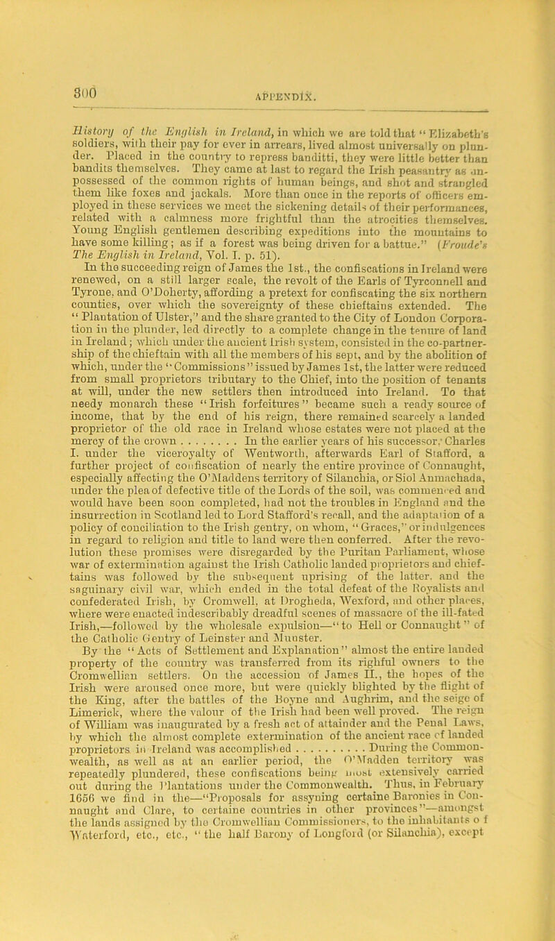 History of the English in Ireland, in whioh we are told that “ Elizabeth's soldiers, with tlieir pay for ever in arrears, lived almost universally on plun- der. Placed in the country to repress banditti, they were little better than bandits themselves. They came at last to regard the Irish peasantry as un- possessed of the common rights of human beings, and shot and strangled them like foxes and jackals. More than once in the reports of officers em- ployed in these services we meet the sickening details of their performances, related with a calmness more frightful than the atrocities themselves. \oung English gentlemen describing expeditions into the mountains to have some killing; as if a forest was being driven for a battue.” (Fronde's The English in Ireland, Yol. I. p. 51). In the succeeding reign of James the 1st., the confiscations in Ireland were renewed, on a still larger scale, the revolt of the Earls of Tyrconnell and Tyrone, and O’Doherty, affording a pretext for confiscating the six northern counties, over which the sovereignty of these cbieftaius extended. The “ Plantation of Ulster,” and the share granted to the City of Loudon Corpora- tion in the plunder, led directly to a complete change in the tenure of land in Ireland; which under the ancient Irish system, consisted in the co-partner- ship of the chieftain with all the members of his sept, and by the abolition of which, under the ‘•Commissions”issued by James 1st, the latter were reduced from small proprietors tributary to the Chief, into the position of tenants at will, under the new settlers then introduced into Ireland. To that needy monarch these “Irish forfeitures ” became such a ready source of income, that by the end of his reign, there remained scarcely a landed proprietor of the old race in Ireland whose estates were not placed at the mercy of the crown In the earlier years of his successor,' Charles I. under the viceroyalty of Wentworth, afterwards Earl of Stafford, a further project of confiscation of nearly the entire province of Connaught, especially affecting the O’Maddens territory of Silanchia, or Siol Amnachada, under the plea of defective title of the Lords of the soil, was commenced and would have been soon completed, bad not the troubles in England and the insurrection iu Scotland led to Lord Stafford's recall, and the adaptnuon of a policy of conciliation to the Irish gentry, on whom, “ Graces,” or indulgences in regard to religion and title to land were then conferred. After the revo- lution these promises were disregarded by the Puritan Parliament, whose war of extermination against the Irish Catholic landed proprietors and chief- tains was followed by the subsequent uprising of the latter, and the snguinary civil war, which ended in the total defeat of the Royalists and confederated Irish, by Cromwell, at Drogheda, Wexford, and other places, where were enacted indescribably dreadful scenes of massacre of the ill-fated Irish,—followed by the wholesale expulsion—“to Hell or Connaught ” of the Catholic Gentry of Leinster and Munster. By the “Acts of Settlement and Explanation” almost the entire landed property of the country was transferred from its righful owners to the Cromwellian settlers. On the accession of James II., the hopes of the Irish were aroused once more, but were quickly blighted by the flight of the King, after the battles of the Boyne and Aughrim, and the seige of Limerick, where the valour of the Irish had been well proved. The reign of William was inaugurated by a fresh act of attainder and the Penal Laws, by which the almost complete extermination of the ancient race of landed proprietors in Ireland was accomplished During the Common- wealth, as well as at an earlier period, the O’Madden territory was repeatedly plundered, these confiscations being most extensively carried out during the Plantations under the Commonwealth. Thus, in February 1656 we find in the—“Proposals for assyuing certaine Baronies in Con- naught and Clare, to certaine countries in other provinces”—amongst the lands assigned by the Cromwellian Commissioners, to the inhabitants o 1 Waterford, etc., etc., “ the half Barony of Longford (or Silanchia), except