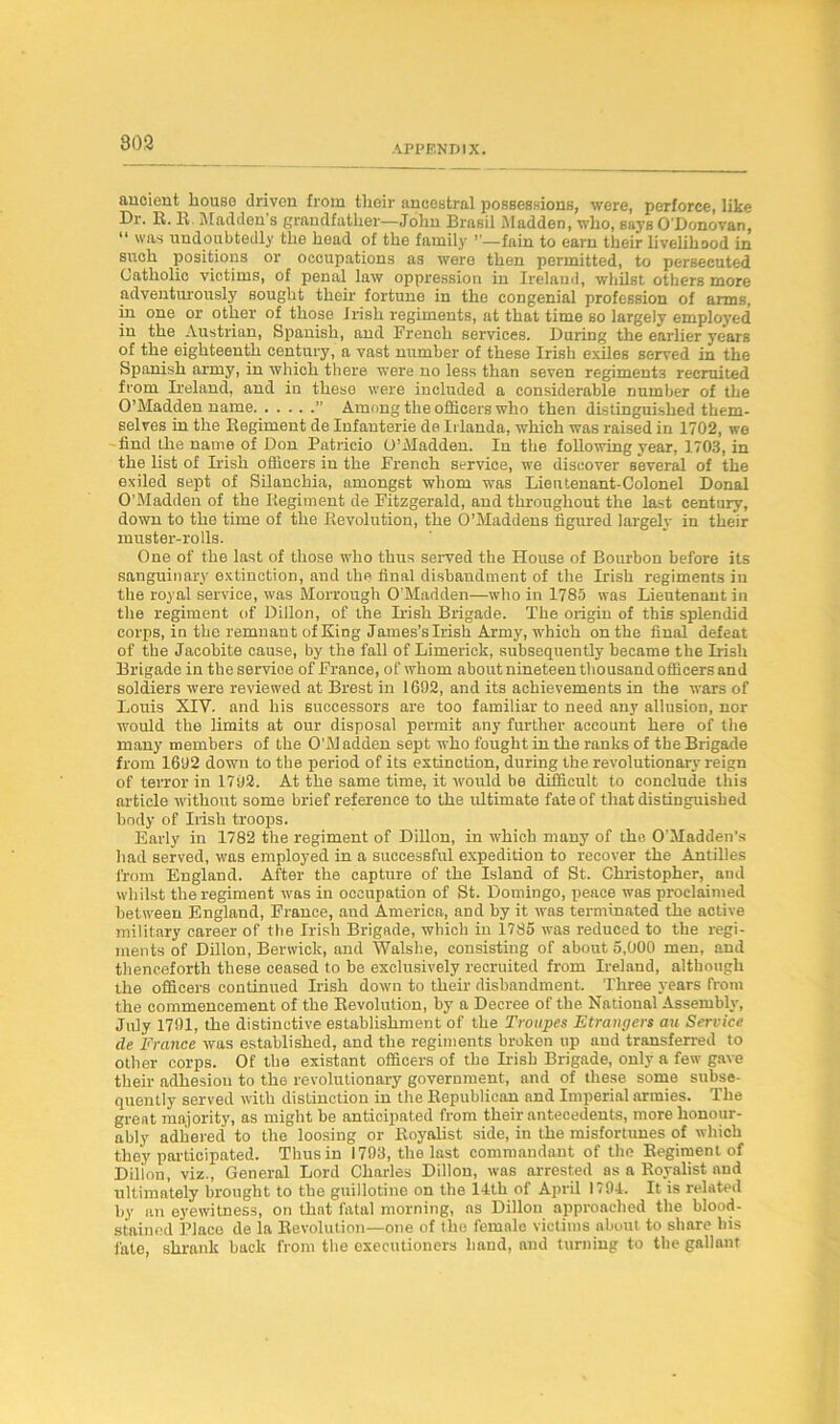 APPENDIX. ancient bouse driven from tlioir ancestral possessions, were, perforce, like Dr. R. R. Madden’s grandfather-—John Brasil Madden, who, saj’s O'Donovan, “ was undoubtedly the head of the family fain to earn their livelihood in such positions or occupations as were then permitted, to persecuted Catholic victims, of penal law oppression in Ireland, whilst others more adventurously sought their fortune in the congenial profession of aims, in one or other of those Irish regiments, at that time so largely employed in the Austrian, Spanish, and French services. During the earlier years of the eighteenth century, a vast number of these Irish exiles served in the Spanish army, in which there were no less than seven regiments recruited from Ireland, and in these were included a considerable number of the O’Madden name ’’ Among the officers who then distinguished them- selves in the Regiment de Infanterie de Irlauda, which was raised in 1702, we find the name of Don Patricio O’Madden. In the following year, 1703, in the list of Irish officers in the French service, we discover several of the exiled sept of Silanchia, amongst whom was Lieutenant-Colonel Donal O’Madden of the Regiment de Fitzgerald, and throughout the last century, down to the time of the Revolution, the O’Maddens figured largely in their muster-rolls. One of the last of those who thus served the House of Bourbon before its sanguinary extinction, and the final disbandment of the Irish regiments in the royal service, was Morrough O’Madden—who in 1785 was Lieutenant in the regiment of Dillon, of the Irish Brigade. The origin of this splendid corps, in the remnant of King James’s Irish Army, which on the final defeat of the Jacobite cause, by the fall of Limerick, subsequently became the Irish Brigade in theservioe of France, of whom about nineteen thousand officers and soldiers were reviewed at Brest in 1692, and its achievements in the wars of Louis XIV. and his successors are too familiar to need any allusion, nor would the limits at our disposal permit any further account here of the many members of the O’Madden sept who fought in the ranks of the Brigade from 1692 down to the period of its extinction, during the revolutionary reign of terror in 1702. At the same time, it would be difficult to conclude this article without some brief reference to the ultimate fate of that distinguished body of Irish troops. Early in 1782 the regiment of Dillon, in which many of the O’Madden’s had served, was employed in a successful expedition to recover the Antilles from England. After the capture of the Island of St. Christopher, and whilst the regiment was in occupation of St. Domingo, peace was proclaimed between England, France, and America, and by it was terminated the active military career of the Irish Brigade, which in 1785 was reduced to the regi- ments of Dillon, Berwick, and Walshe, consisting of about 5,000 men, and thenceforth these ceased to be exclusively recruited from Ireland, although the officers continued Irish down to their disbandment. Three years from the commencement of the Revolution, by a Decree of the National Assembly, July 1791, the distinctive establishment of the Troupes Strangers au Service de France was established, and the regiments broken up and transferred to other corps. Of the existant officers of the Irish Brigade, only a few gave their adhesion to the revolutionary government, and of these some subse- quently served with distinction in the Republican and Imperial armies. The great majority, as might be anticipated from their antecedents, more honour- ably adhered to the loosing or Royalist side, in the misfortunes of which they participated. Thus in 1793, the last commandant of the Regiment of Dilion, viz., General Lord Charles Dillon, was arrested as a Royalist and ultimately brought to the guillotine on the 14th of April 1794, It is related by an eyewitness, on thnt fatal morning, ns Dillon approached the blood- stained Place de la Revolution—one of the female victims about to share his fate, shrank back from the executioners hand, and turning to the gallant