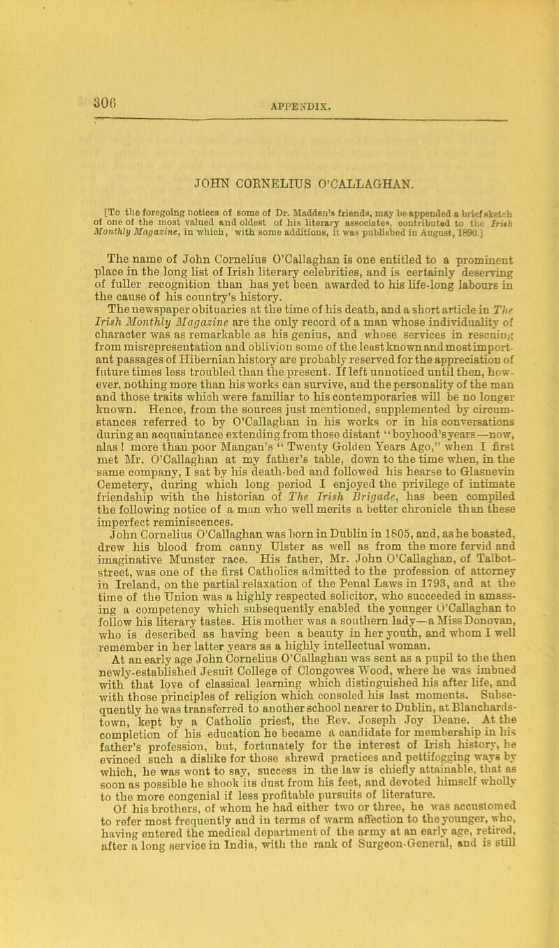 (300 JOHN CORNELIUS O’CALLAGHAN. [To tile foregoing notices of some of Dr. Madden’s friends, may be appended a brief sketch of one of the most valued and oldest of his literary associates, contributed to the frith Monthly Magazine, in which, with some additions, it was published in August, 1890.] The name of John Cornelius O’Callaghan is one entitled to a prominent place in the long list of Irish literary celebrities, and is certainly deserving of fuller recognition than has yet been awarded to his life-long labours in the cause of his country’s history. The newspaper obituaries at the time of his death, and a short article in The Irish Monthly Magazine are the only record of a man whose individuality of character was as remarkable as his genius, and whose services in rescuing from misrepresentation and oblivion some of the least known andmost import- ant passages of Hibernian history are probably reserved for the appreciation of future times less troubled than the present. If left unnoticed until then, how- ever. nothing more than his works can survive, and the personality of the man and those traits which were familiar to his contemporaries will be no longer known. Hence, from the sources just mentioned, supplemented by circum- stances referred to by O’Callaghan in his works or in his conversations during an acquaintance extending from those distant “boyliood’syears—now, alas ! more than poor Mangan’s “ Twenty Golden Years Ago,” when I first met Mr. O’Callaghan at my father’s table, down to the time when, in the same company, I sat by his death-bed and followed his hearse to Glasnevin Cemetery, during which long period I enjoyed the privilege of intimate friendship with the historian of The Irish Brigade, has been compiled the following notice of a man who well merits a better chronicle than these imperfect reminiscences. John Cornelius O’Callaghan was born in Dublin in 1805, and, as he boasted, drew his blood from canny Ulster as well as from the more fervid and imaginative Munster race. His father, Mr. John O’Callaghan, of Talbot- street, was one of the first Catholics admitted to the profession of attorney in Ireland, on the partial relaxation of the Penal Laws in 1793, and at the time of the Union was a highly respected solicitor, who succeeded in amass- ing a competency which subsequently enabled the younger O’Callaghan to follow his literary tastes. His mother was a southern lady—a Miss Donovan, who is described as having been a beauty in her youth, and whom I well remember in her latter years as a highly intellectual woman. At an early age John Cornelius O’Callaghan was sent as a pupil to the then newly-estabiished Jesuit College of Clongowes Wood, where he was imbued with that love of classical learning which distinguished his after life, and with those principles of religion which consoled his last moments. Subse- quently he was transferred to another school nearer to Dublin, at Blanchards- town, kept by a Catholic priest, the Rev. Joseph Joy Deane. At the completion of his education he became a candidate for membership in his father’s profession, but, fortunately for the interest of Irish history, be evinced such a dishke for those shrewd practices and pettifogging ways by which, he was wont to say, success in the law is chiefly attainable, that as soon as possible he shook its dust from his feet, and devoted himself wholly to the more congenial if less profitable pursuits of literature. Of his brothers, of whom he had either two or three, he was accustomed to rofer most frequently and iu terms of warm affection to the younger, who, having entered the medical department of the army at an early age, retired, after a long service iu Tndia, with the rank of Surgeon-General, and is still