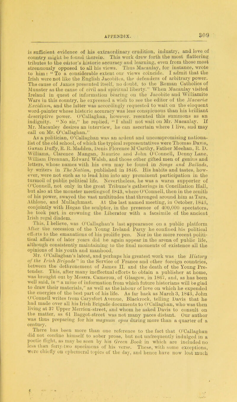 is sufficient evidence of his extraordinary erudition, industry, and love of country might be found therein. This work drew forth the most flattering tributes to the editor’s historic accuracy and learning, even from those most strenuously opposed to all his views. Thus Macaulay, for instance, wrote to him: “ To a considerable extent our views cdincide. I admit that the Irish were not like the English Jacobites, the defenders of arbitrary power. The cause of James presented itself, no doubt, to the Roman Catholics of Munster as the cause of civil and spiritual liberty.” When Macaulay visited Ireland in quest of information bearing on the Jacobite and Williamite Wars in this country, he expressed a wish to see the editor of the Macarice Excidium, and the latter was accordingly requested to wait on the eloquent word-painter whose historic accuracy was less conspicuous than his brilliant descriptive power. O’Callaghan, however, resented this summons as an indignity. “No sir,” he replied, “I shall not wait on Mr. Macaulay. If Mr. Macauley desires an interview, he can ascertain where I live, and may call on Mr. O’Callaghan.” As a politician, O’Callaghan was an ardent and uncompromising nationa- list of the old school, of which the typical representatives were Thomas Davis, Gavan Duffy, R. R. Madden, Denis Florence McCarthy, Father Meehan, R. D. Williams, Clarence Mangan, Maurice and John O’Connell, Denny Lane, William Drennan, Edward Walsh, and those other gifted men of genius and letters, whose names with his own may be found in Songs and Ballads, by writers in The Nation, published in 1816. His habits and tastes, how- ever, were not such as to lead him into any prominent participation in the turmoil of public political life. Nevertheless, he was a warm supporter of O’Connell, not only in the great Tribune’s gatherings in Conciliation Hall, but also at the monster meetings of 1818, where O’Connell, then in the zenith of his power, swayed the vast multitudes that thronged around him at Tara, Athlone, and Mullaghmast. At the last named meeting, in October, 1818, conjointly with Hogan the sculptor, in the presence of 400,000 spectators, he took part in crowning the Liberator with a facsimile of the ancient Irish regal diadem. This, I believe, was O’Callaghau’s last appearance on a public platform After the secession of the Young Ireland Party he confined lus political efforts to the emanations of his prolific pen. Nor in the more recent politi- tical affairs of later years did he again appear in the arena of public life, although consistently maintaining to the final moments of existence all the opinions of his youth and manhood. Mr. O’Callagban’s latest, and perhaps his greatest work was the History oj the Irish Brigade ” in the Service of France and other foreign countries, between the dethronement of James II. and the death of the Young Pre- tender. This, after many ineffectual efforts to obtain a publisher at home, was brought out by Messrs. Cameron, of Glasgow, in 1867, and, as has been well said, is “ a miue of information from which future historians will be glad to draw their materials,” as well as the labour oflove on which he expended the energies of the best part of his life. As far back as March 3, 1843, John O'Connell writes from Carysfort Avenue, Blacluock, telling Davis that he had made over all his Irish Brigade documents to O’Callaghan, who was then living at 37 Upper Merrion-street, and whom he asked Davis to consult on the matter, as 61 Baggot-street was not many paces distant. Our author was thus preparing for his magnum opus during more than a quarter of a century. There has been more than one reference to the fact that O'Callaghan did not confine himself to sober prose, but not unfrequently indulged iu a poetic flight, as may be seen by his Green Book in which are included no less than loriy-Uvo specimens of his verse. These, with some exceptions, were cliielly on ephemeral topics of the day, and hence have now lost much