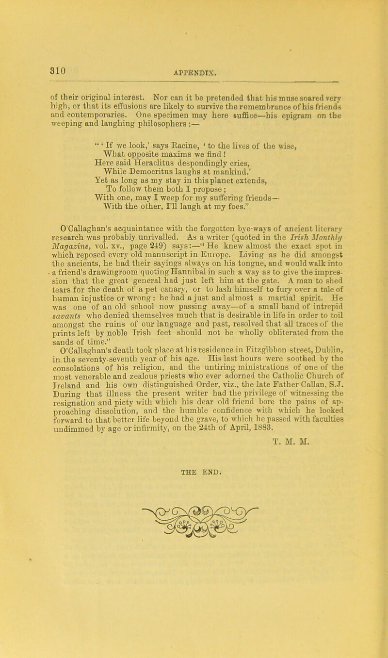 of their original interest. Nor can it be pretended that his muse soared very high, or that its effusions are likely to survive the remembrance of his friends and contemporaries. One specimen may here suffice—his epigram on the weeping and laughing philosophers :— “ ‘ If we look,’ says Eacine, ‘ to the lives of the wise, What opposite maxims we find ! Here said Heraclitus despondingly cries, While Democritus laughs at mankind.’ Yet as long as my stay in this planet extends, To follow them both I propose ; With one, may I weep for my suffering friends— With the other, I’ll laugh at my foes. O’Callaghan’s acquaintance with the forgotten bye-ways of ancient literary research was probably unrivalled. As a writer (quoted in the Irish Monthly Magazine, vol. xv., page 249) says:—“He knew almost the exact spot in which reposed every old manuscript in Europe. Living as he did amongst the ancients, he had their sayings always on his tongue, and would walk into a friend’s drawingroom quoting Hannibal in such a way as to give the impres- sion that the great general had just left him at the gate. A man to shed tears for the death of a pet canary, or to lash himself to fury over a tale of human injustice or wrong : he had a just and almost a martial spirit. He was one of an old school now passing away—of a small band of intrepid savants who denied themselves much that is desirable in life in order to toil amongst the ruins of our language and past, resolved that all traces of the prints left by noble Irish feet should not be wholly obliterated from the sands of time.’’ O'Callaghan’s death took place at his residence in Fitzgibbon street, Dublin, in the seventy-seventh year of his age. His last hours were soothed by the consolations of his religion, and the untiring ministrations of one of the most venerable and zealous priests who ever adorned the Catholic Church of Ireland and his own distinguished Order, viz., the late Father Callan, S.J. During that illness the present writer had the privilege of witnessing the resignation and piety with which his dear old friend bore the pains of ap- proaching dissolution, and the humble confidence with which he looked forward to that better life beyond the grave, to which he passed with faculties undimmed by age or infirmity, on the 24th of April, 1883. T. M. H. THE END.