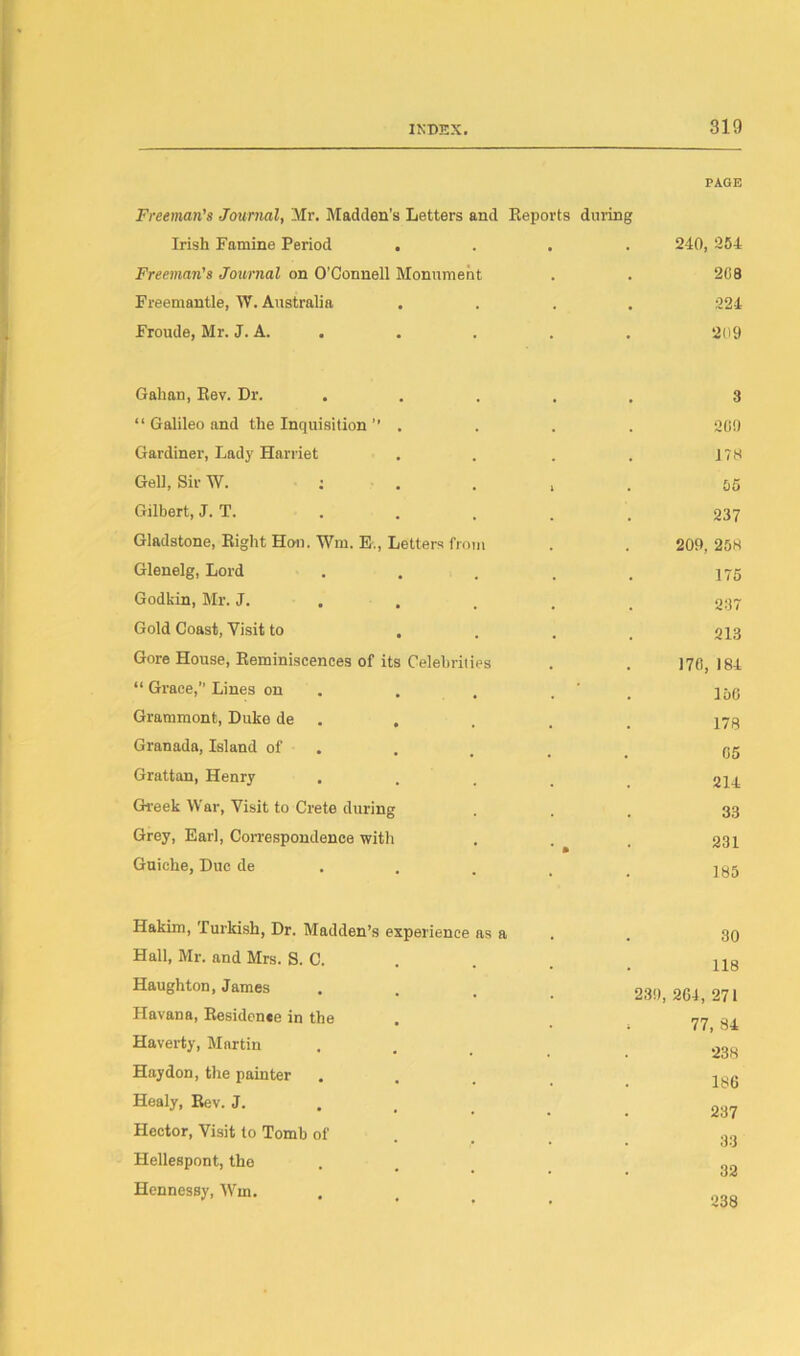 PAGE Freeman's Journal, Mr. Madden's Letters and Reports during Irish Famine Period .... 240, 254 Freeman's Journal on O’Connell Monument . . 2C8 Freemantle, W. Australia .... 224 Froude, Mr. J. A. . . . . 209 Gahan, Rev. Dr. . “ Galileo and the Inquisition’’ . Gardiner, Lady Harriet Gell, SirW. : Gilbert, J. T. Gladstone, Right Hon. Wm. E., Letters from Glenelg, Lord Godkin, Mr. J. Gold Coast, Visit to . Gore House, Reminiscences of its Celebrities “ Grace,” Lines on Grammont, Duke de Granada, Island of Grattan, Henry . Greek War, Visit to Crete during Grey, Earl, Correspondence with Guiche, Due de 3 200 178 05 237 209, 258 175 237 213 170, 184 156 178 05 214 33 231 185 Hakim, Turkish, Dr. Madden’s experience as a Hall, Mr. and Mrs. S. C. Haughton, James Havana, Residence in the Haverty, Martin Hay don, the painter Healy, Rev. J. Hector, Visit to Tomb of Hellespont, the Hennessy, Wm. 30 118 230, 204, 271 77, 34 238 186 237 33 32 238