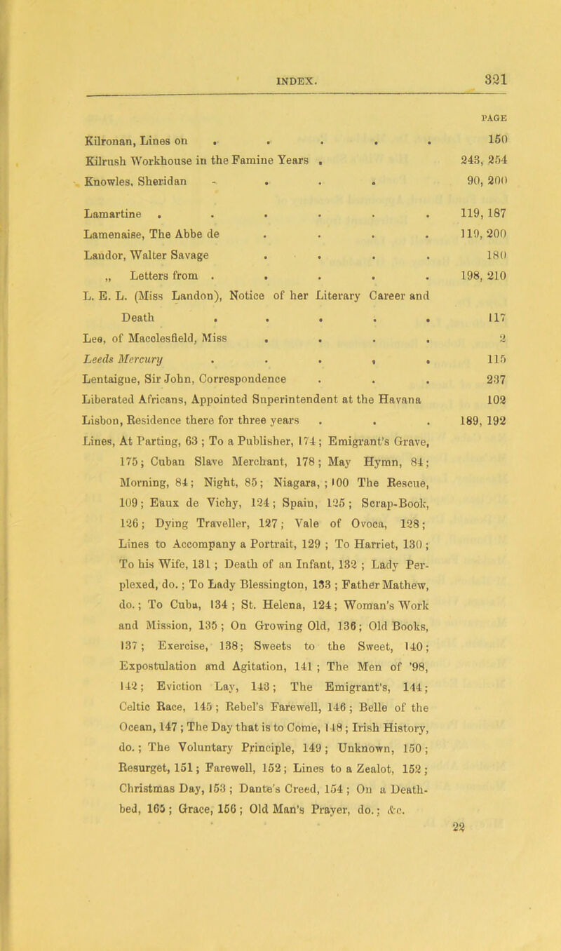 Kilronan, Lines on . • • • PAGE 150 Kilrush Workhouse in the Famine Years Knowles, Sheridan • • 243, 254 90, 200 Lamartine . • 119, 187 Lamenaise, The Abbe de • 119, 200 Landor, Walter Savage • 18(1 „ Letters from . . • 198, 210 L. E. L. (Miss Landon), Notice of her Literary Death . . . Career and • • 117 Lee, of Macclesfield, Miss . • Leeds Mercury 1 O 115 Lentaigue, Sir John, Correspondence • 237 Liberated Africans, Appointed Superintendent at the Havana 102 Lisbon, Residence there for three years . • 189, 192 Lines, At Parting, 63 ; To a Publisher, 174; Emigrant’s Grave, 175; Cuban Slave Merchant, 178; May Hymn, 84; Morning, 84; Night, 85; Niagara, ; 100 The Rescue, 109; Eaux de Vichy, 194; Spain, 195; Scrap-Book, 196; Dying Traveller, 187; Vale of Ovoca, 198; Lines to Accompany a Portrait, 129 ; To Harriet, 130 ; To his Wife, 131 ; Death of an Infant, 139 ; Lady Per- plexed, do.; To Lady Blessington, 133 ; Father Mathew, do.; To Cuba, 134; St. Helena, 124; Woman's Work and Mission, 135; On Growing Old, 136; Old Books, 137; Exercise, 138; Sweets to the Sweet, 140; Expostulation and Agitation, 141 ; The Men of '98, 142; Eviction Lay, 143; The Emigrant’s, 144; Celtic Race, 145; Rebel's Farewell, 146; Belle of the Ocean, 147 ; The Day that is to Come, 148; Irish History, do.; The Voluntary Principle, 149 ; Unknown, 150 ; Resurget, 151; Farewell, 152; Lines to a Zealot, 152 ; Christmas Day, 153 ; Dante’s Creed, 154 ; On a Death- bed, 165 ; Grace, 156 ; Old Man’s Prayer, do.; &c. 22