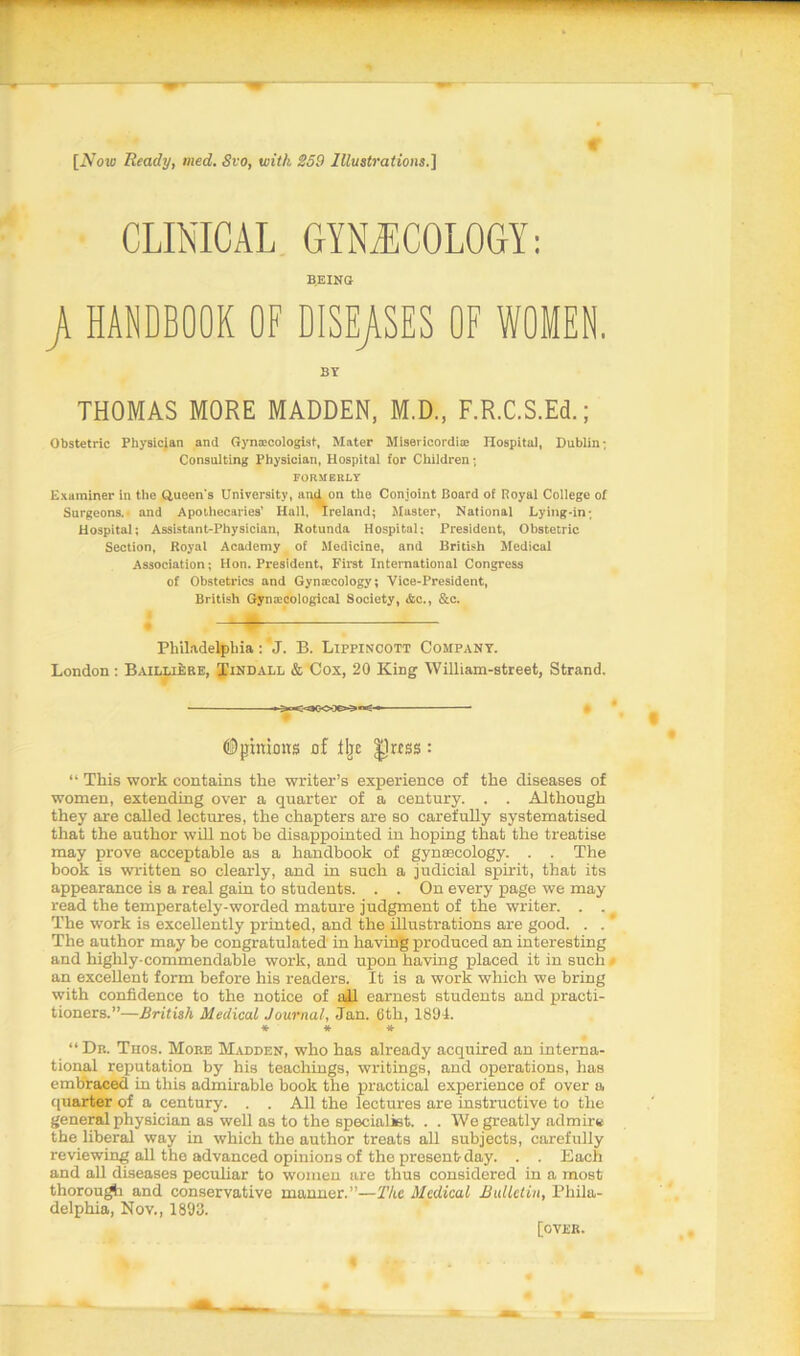 [iVow Ready, med. Svo, with 259 Illustrations.] CLINICAL GYNAECOLOGY: BEING jA HANDBOOK OF DISEASES OF WOMEN. BY THOMAS MORE MADDEN, M.D., F.R.C.S.Ed.; Obstetric Physician and Gynaecologist, Mater Misericordiae Hospital, Dublin; Consulting Physician, Hospital for Children; FORMERLY Examiner in the Queen’s University, and on the Conjoint Board of Royal College of Surgeons.- and Apothecaries’ Hall, Ireland; Master, National Lying-in; Hospital; Assistant-Physician, Rotunda Hospital; President, Obstetric Section, Royal Academy of Medicine, and British Medical Association; Hon. President, First International Congress of Obstetrics and Gynaecology; Vice-President, British Gynaecological Society, &c., &c. -Ml Philadelphia :' J. B. Lippincott Company. London: Baillijere, Tindall & Cox, 20 King William-street, Strand. ->«:• fiDpxnioxrs of fljc Jlrtss : “ This work contains the writer’s experience of the diseases of women, extending over a quarter of a century. . . Although they are called lectures, the chapters are so carefully systematised that the author will not be disappointed in hoping that the treatise may prove acceptable as a handbook of gynaecology. . . The book is written so clearly, and in such a judicial spirit, that its appearance is a real gain to students. . . On every page we may read the temperately-worded mature judgment of the writer. . . The work is excellently printed, and the illustrations are good. . . ’ The author may be congratulated in having produced an interesting and highly-commendable work, and upon having placed it in such # an excellent form before his readers. It is a work which we bring with confidence to the notice of all earnest students and practi- tioners.”—British Medical Journal, Jan. 6th, 1894. * * * “Dr. Thos. More Madden, who has already acquired an interna- tional reputation by his teachings, writings, and operations, has embraced in this admirable book the practical experience of over a quarter of a century. . . All the lectures are instructive to the general physician as well as to the specialist. . . We greatly admire the liberal way in which the author treats all subjects, carefully reviewing all the advanced opinions of the present-day. . . Each and all diseases peculiar to women are thus considered in a most thorough and conservative manner.”—The Medical Bulletin, Phila- delphia, Nov., 1893. [over.