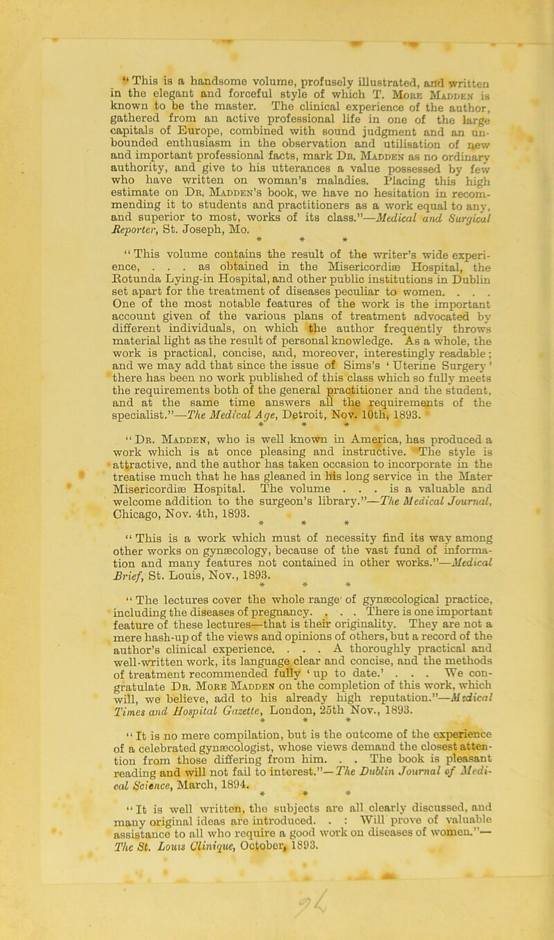 “ This is a handsome volume, profusely illustrated, and written in the elegant and forceful style of which T. Moke Madden is known to be the master. The clinical experience of the author, gathered from an active professional life in one of the large capitals of Europe, combined with sound judgment and an un- bounded enthusiasm in the observation and utilisation of new and important professional facts, mark Dn. Madden as no ordinary authority, and give to his utterances a value possessed by few who have written on woman’s maladies. Placing this high estimate on Dr. Madden’s book, we have no hesitation in recom- mending it to students and practitioners as a work equal to any, and superior to most, works of its class.”—Medical and Surgical Reporter, St. Joseph, Mo. * * * “ This volume contains the result of the writer’s wide experi- ence, ... as obtained in the Misericordise Hospital, the Rotunda Lying-in Hospital, and other public institutions in Dublin set apart for the treatment of diseases peculiar to women. . . . One of the most notable features of the work is the important account given of the various plans of treatment advocated by different individuals, on which the author frequently throws material light as the result of personal knowledge. As a whole, the work is practical, concise, and, moreover, interestingly readable; and we may add that since the issue of Sims’s ‘ Uterine Surgery ’ there has been no work published of this class which so fully meets the requirements both of the general practitioner and the student, and at the same time answers all the requirements of the specialist.”—The Medical Age, Detroit, Nov. 10th, 1893. * * ■* “Dr. Madden, who is well known in America, has produced a work which is at once pleasing and instructive. ' The style is • attractive, and the author has taken occasion to incorporate in the treatise much that he has gleaned in his long service in the Mater Misericordise Hospital. The volume ... is a valuable and welcome addition to the surgeon’s library.”—The Medical Journal, Chicago, Nov. 4th, 1893. * * * “ This is a work which must of necessity find its way among other works on gynaecology, because of the vast fund of informa- tion and many features not contained in other works.”—Medical Brief, St. Louis, Nov., 1893. * * * “ The lectures cover the whole range' of gynaecological practice, including the diseases of pregnancy. . . . There is one important feature of these lectures—that is then- originality. They are not a mere hash-up of the views and opinions of others, but a record of the author’s clinical experience. ... A thoroughly practical and well-written work, its language clear and concise, and the methods of treatment recommended fully ‘ up to date.’ . . . We con- gratulate Db. More Madden on the completion of this work, which will, we believe, add to his already high reputation.”—Medical Times and Hospital Gazette, London, 25th Nov., 1893. * * * “ It is no mere compilation, but is the outcome of the experience of a celebrated gynaecologist, whose views demand the closest atten- tion from those differing from him. . . The book is pleasant reading and will not fail to interest.”— The Dublin Journal of Medi- cal Science, March, 1894. * * * “ It is well written, the subjects are all clearly discussed, and many original ideas are introduced. . : Will prove of valuable assistance to all who require a good work on diseases of women.”— Tlic St. Lows Clinique, October, 1893.