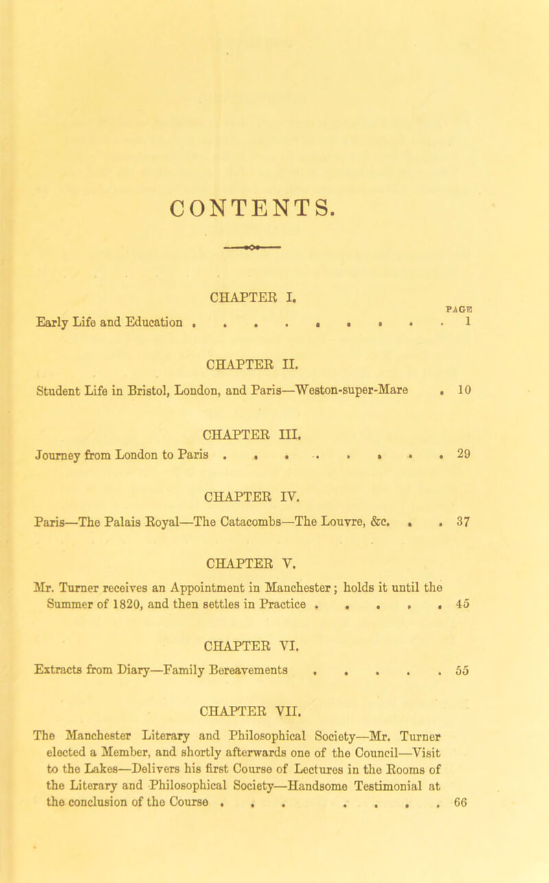 CONTENTS CHAPTER I. PAGE Early Life and Education . . . . . . • . . 1 CHAPTER H. Student Life in Bristol, London, and Paris—Weston-super-Mare . 10 CHAPTER III, Journey from London to Paris . , 29 CHAPTER IV. Paris—The Palais Royal—The Catacombs—The Louvre, &c. . . 37 CHAPTER V. Mr. Turner receives an Appointment in Manchester; holds it until the Summer of 1820, and then settles in Practice » . . » .45 CHAPTER VI. Extracts from Diary—Family Bereavements 55 CHAPTER VII. The Manchester Literary and Philosophical Society—Mr. Turner elected a Member, and shortly afterwards one of the Council—Visit to the Lakes—Delivers his first Course of Lectures in the Rooms of the Literary and Philosophical Society—Handsome Testimonial at the conclusion of the Course ... .... 66