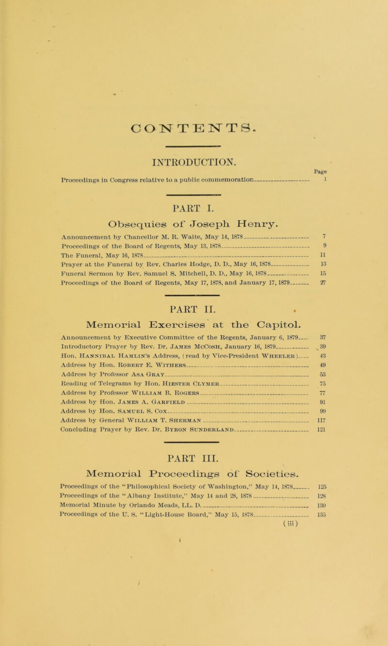 CONTENTS. INTRODUCTION. Page Proceedings in Congress relative to a public commemoration I PART I. Obseq^Tiies of Joseph Henry. Announcement by Chancellor M. R. Waite, May 14, 1878 7 Proceedings of the Board of Regents, May 13. 1878 9 The Funeral, May 16, 1878 11 Prayer at the Funeral by Rev. Charles Hodge, D. D., May 16,1878 13 Funeral Sermon by Rev. Samuel S. Mitchell, D. D., May 16, 1878 15 Proceedings of the Board of Regents, May 17, 1878, and January 17, 1879 — 27 PART II. Memorial Exercises at the Capitol. Announcement by Executive Committee of the Regents, January 6, 1879 37 Introductory Prayer by Rev. Dr. James McCosh, January 16, 1879 ^39 Hon. Hannibal Hamlin’s Address, (read by Vice-President Wheeler) 43 Address by Hon. Robert E. Withers 49 Addre.ss by Professor Asa Gray 53 Reading of Telegrams by Hon. Hiester Clymer 75 Addre.ss by Professor William B. Rogers 77 Address by Hon. James A. Garfield 91 Address by Hon. Samuel S. Cox 99 Address by General William T. Sherman * 117 Concluding Prayer by Rev. Dr. Byron Sunderland 121 PART III. Memorial Proceedings of Societies. Proceedings of the “Philosophical Society of Washington,” May 14, 1878 125 Proceedings of the “Albany Institute,” May 14 and 28, 1878 128 Memorial Minute by Orlando Meads, LL. D 130 Proceedings of the U. S. “Light-House Board,” May 15, 1878 135 ( iii) t