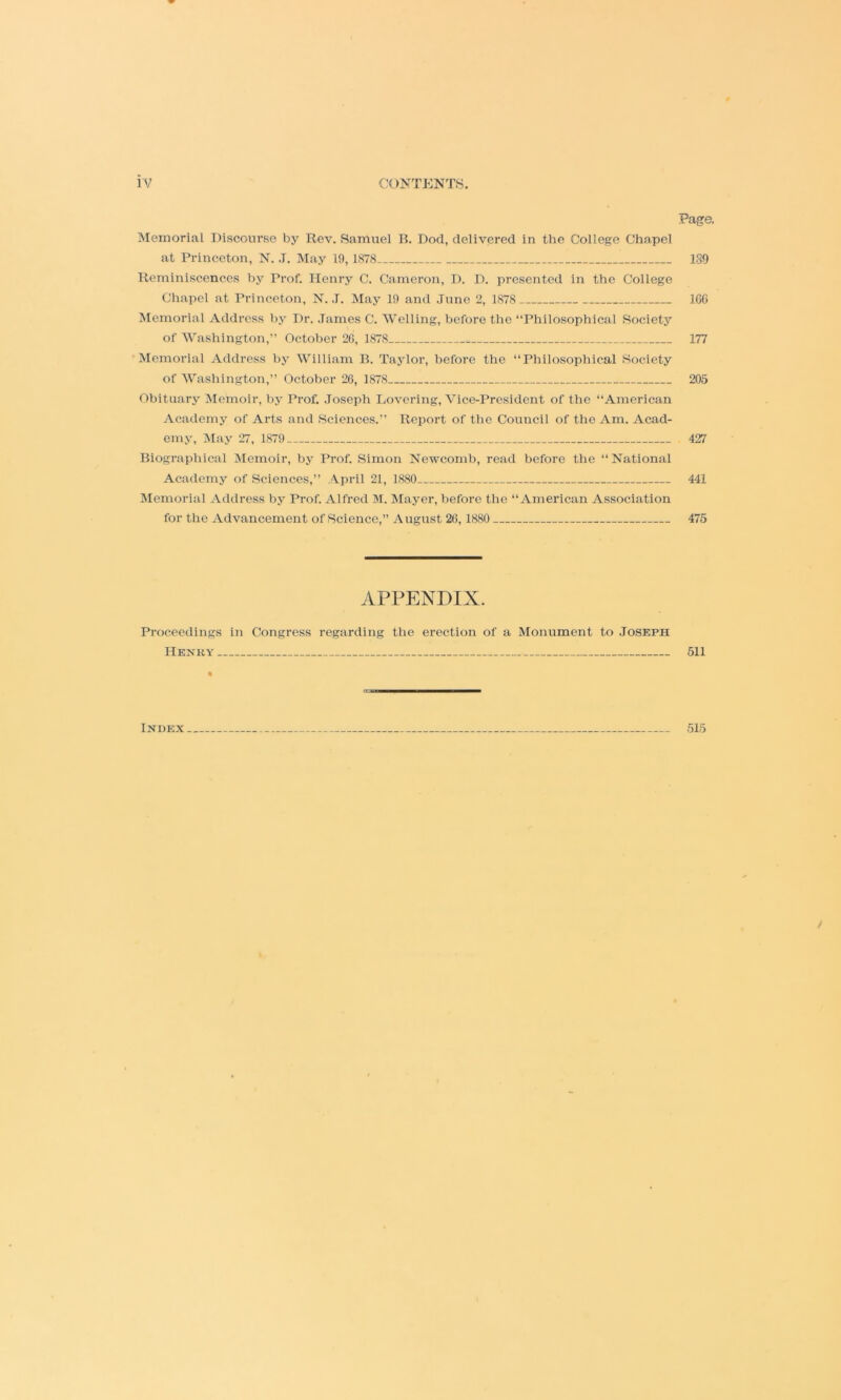 Page. Memorial Discourse by Rev. Samuel B. Dod, delivered in the College Chapel at Princeton, N. ,T. May 19,1878 189 Reminiscences by Prof. Henry C. Cameron, D. D. presented in the College Cliapel at Princeton, N. J. May 19 and June 2, 1878 ICC Memorial Address by Dr. .Tames C. Welling, before the “Philosophical Society of Washington,” October 2C, 1878 177 Memorial Address by William B. Taylor, before the “Philosophical Society of Washington,” October 26, 1878 205 Obituary :\Iemoir, by Prof. Joseph Lovering, Vice-President of the “American Academy of Arts and Sciences.” Report of the Council of the Am. Acad- emy, May 27, 1879 427 Biographical Memoir, by Prof. Simon Newcomb, read before the “ National Academj' of Sciences,” .'Vpril 21, 1880 441 Memorial Address by Prof. Alfred M. Mayer, before the “American Association for the Advancement of Science,” A ugust 26,1880 475 APPENDIX. Proceedings in Congress regarding the erection of a Monument to Joseph Henry 511 Index 515