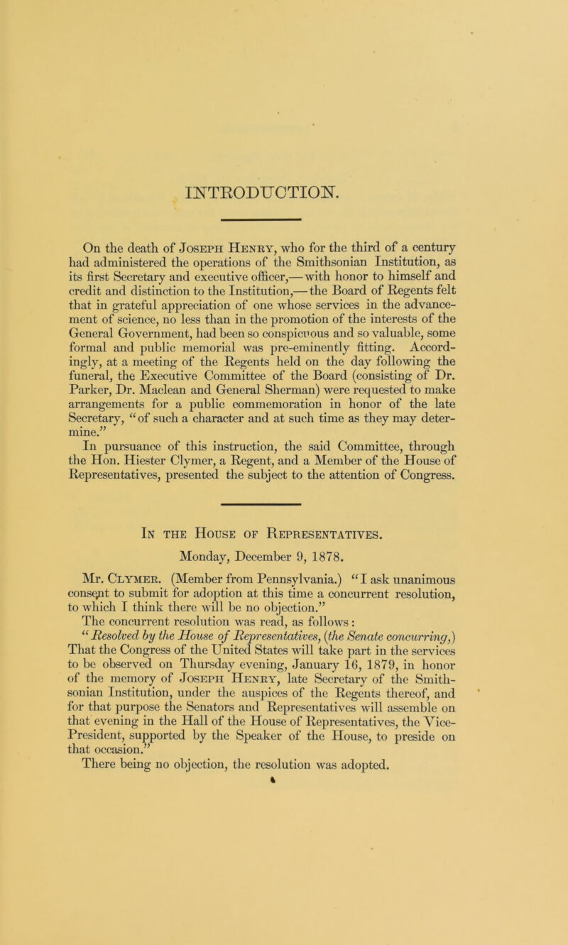 lOTEODUCTIOK On the death of Joseph Henry, who for the third of a century had administered the operations of the Smithsonian Institution, as its first Secretary and executive officer,—with honor to himself and credit and distinction to the Institution,— the Board of Regents felt that in grateful appreciation of one whose services in the advance- ment of science, no less than in the promotion of the interests of the General Government, had been so conspicuous and so valuable, some formal and public memorial was pre-eminently fitting. Accord- ingly, at a meeting of the Regents held on the day following the funeral, the Executive Committee of the Board (consisting of Dr. Parker, Dr. Maclean and General Sherman) were requested to make arrangements for a public commemoration in honor of the late Secretary, “ of such a character and at such time as they may deter- mine.” In pursuance of this instruction, the said Committee, through the Hon. Hiester Clymer, a Regent, and a Member of the House of Representatives, presented the subject to the attention of Congress. In the House of Representatives. Monday, December 9, 1878. Mr. Clymer. (Member from Pennsylvania.) “ I ask unanimous consent to submit for adoption at this time a concurrent resolution, to which I think there will be no objection.” The concurrent resolution was read, as follows: Resolved by the House of Representatives, {the Senate concurring,) That the Congress of the United States will take part in the services to be observed on Thursday evening, January 16, 1879, in honor of the memory of Joseph Henry, late Secretary of the Smith- sonian Institution, under the auspices of the Regents thereof, and for that purpose the Senators and Representatives will assemble on that evening in the Hall of the House of Representatives, the Vice- President, supported by the Speaker of the House, to preside on that occasion.” There being no objection, the resolution was adopted.