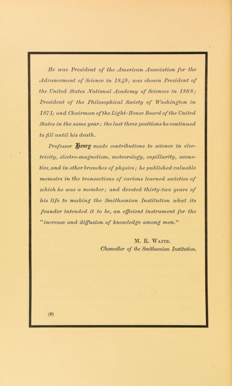 He was President of the American Association for the Advanceinerit of Science in 18^9; luas chosen President of the United States Jfational Academy of Sciences in 1868; President of the Philosophical Society of Washington tiv 1871; and Chairman ofthe Light-House Board of the United States in the same year; the last three positions he continued to fill until his death. H'ofessor ^ettrg made contributions to science in elec- tricity, electro-magnetism, meteorology, capillarity, acous- tics, and in other branches of physics ; he published valuable memoirs in the transactions of various learned societies of which he was a member; and devoted thirty-two years of his life to making the Smithsonian Institution what its founder intended it to be, an efficient instrument for the ‘‘increase and diffusion of knowledge among men.** M. K. Waite. Chancellor of the Smithsonian Institution.