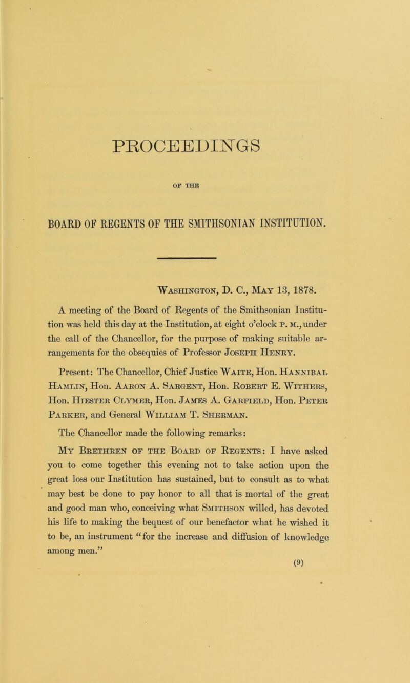 PROCEEDINGS OF THE BOARD OF REGENTS OF THE SMITHSONIAN INSTITUTION. Washington, D. C., May 13, 1878. A meeting of the Board of Regents of the Smithsonian Institu- tion was held this day at the Institution, at eight o’clock p. m., under the call of the Chancellor, for the purpose of making suitable ar- rangements for the obsequies of Professor Joseph Henry. Present: The Chancellor, Chief Justice Waite, Hon. Hannibal Hamlin, Hon. Aaron A. Sargent, Hon. Robert E. Withers, Hon. Hiester Clymer, Hon. James A. Garfield, Hon. Peter Parker, and General William T. Sherman. The Chancellor made the following remarks; My Brethren of the Board of Regents: I have asked you to come together this evening not to take action upon the great loss our Institution has sustained, but to consult as to what may best be done to pay honor to all that is mortal of the great and good man who, conceiving what Smithson willed, has devoted his life to making the bequest of our benefactor what he wished it to be, an instrument ^‘for the increase and diffusion of knowledge among men.”