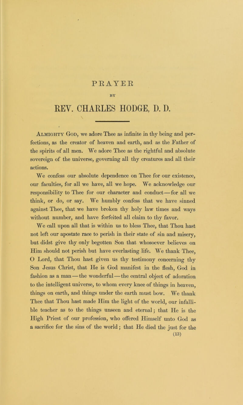 PEATEE BY REV. CHARLES HODGE, D. D. \ Almighty God, we adore Thee as infinite in thy being and per- fections, as the creator of heaven and earth, and as the Father of the spirits of all men. We adore Thee as the rightful and absolute sovereign of the universe, governing all thy creatures and all their actions. We confess our absolute dependence on Thee for our existence, our faculties, for all we have, all we hope. We acknowledge our responsibility to Thee for our character and conduct—for all we think, or do, or say. We humbly confess that we have sinned against Thee, that we have broken thy holy law times and ways without number, and have forfeited all claim to thy favor. We call upon all that is within us to bless Thee, that Thou hast not left our apostate race to perish in their state of sin and misery, but didst give thy only begotten Son that whosoever believes on Him should not perish but have everlasting life. We thank Thee, O Lord, that Thou hast given us thy testimony concerning thy Son Jesus Christ, that He is God manifest in the flesh, God in fashion as a man — the wonderful—the central object of adoration to the intelligent universe, to whom every knee of things in heaven, things on earth, and things under the earth must bow. We thank Thee that Thou hast made Him the light of the world, our infalli- ble teacher as to the things unseen and eternal; that He is the High Priest of our profession, who offered Himself unto God as a sacrifice for the sins of the world; that He died the just for the