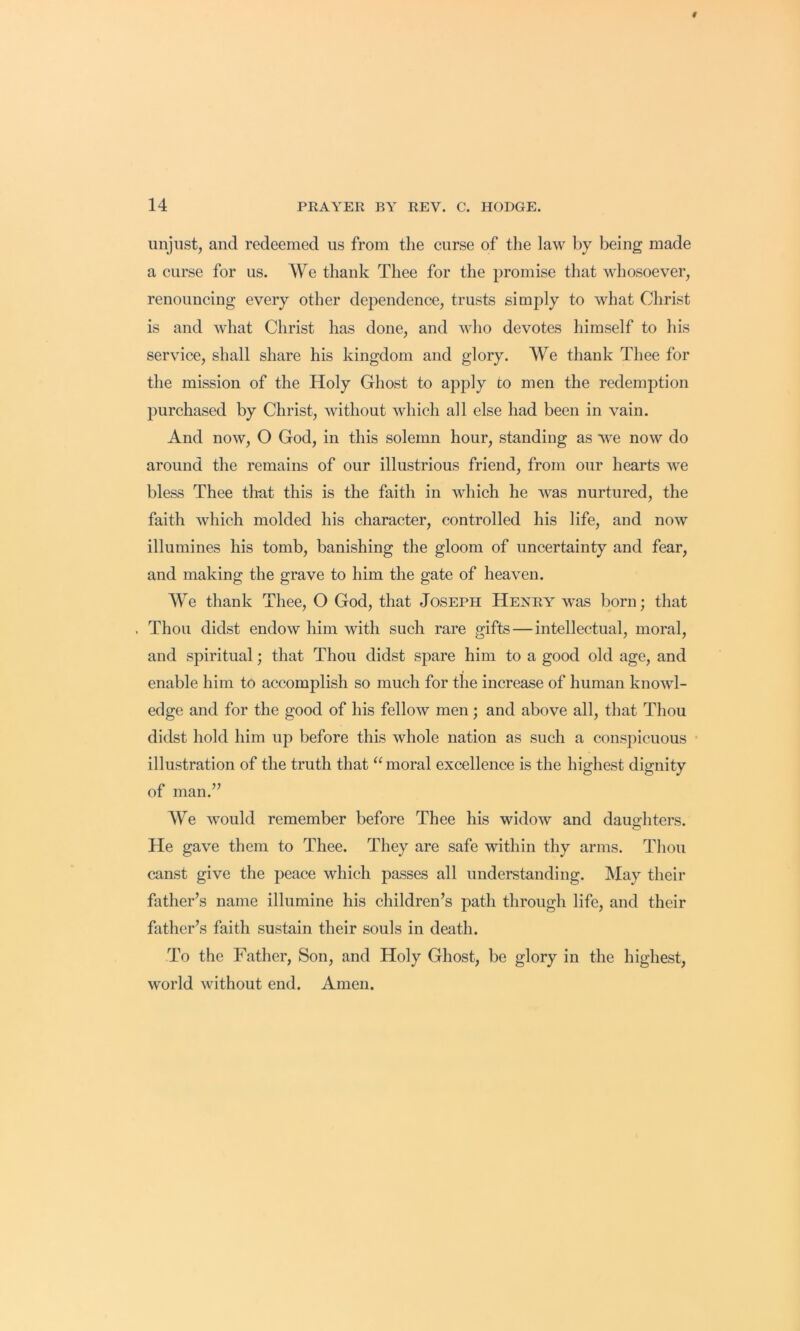 unjust, and redeemed us from tlie curse of the law by being made a curse for us. We thank Thee for the promise that whosoever, renouncing every other dej^endence, trusts simply to what Christ is and what Christ has done, and who devotes himself to his service, shall share his kingdom and glory. We thank Tliee for the mission of the Holy Ghost to apply to men the redemption purchased by Christ, without which all else had been in vain. And now, O God, in this solemn hour, standing as we now do around the remains of our illustrious friend, from our hearts we bless Thee that this is the faith in which he was nurtured, the faith which molded his character, controlled his life, and now illumines his tomb, banishing the gloom of uncertainty and fear, and making the grave to him the gate of heaven. We thank Thee, O God, that Joseph Henry was born; that . Thou didst endow him with such rare gifts — intellectual, moral, and spiritual; that Thou didst spare him to a good old age, and enable him to accomplish so much for the increase of human knowl- edge and for the good of his fellow men; and above all, that Thou didst hold him up before this whole nation as such a conspicuous illustration of the truth that “ moral excellence is the highest dignity of man.” We would remember before Thee his widow and dauo^hters. He gave them to Thee. They are safe within thy arms. Thou canst give the peace which passes all understanding. May their father’s name illumine his children’s path through life, and their father’s faith sustain their souls in death. To the Father, Son, and Holy Ghost, bo glory in the highest, world without end. Amen.