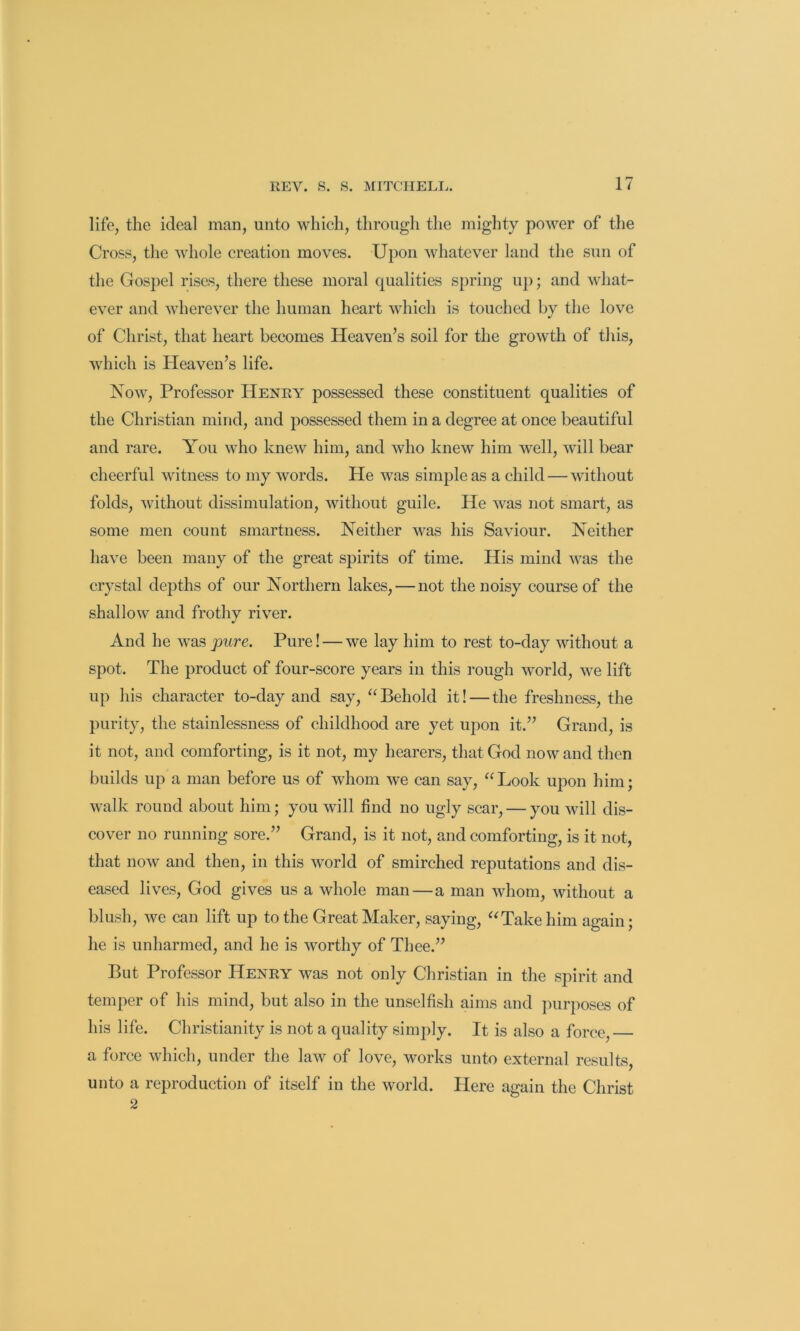 life, the ideal man, unto which, through the mighty power of the Cross, the whole creation moves. Upon whatever land the sun of the Gospel rises, there these moral qualities spring up; and what- ever and wherever the human heart which is touched by tlie love of Christ, that heart becomes Heaven’s soil for the growth of this, which is Heaven’s life. Now, Professor Henry possessed these constituent qualities of the Christian mind, and possessed them in a degree at once beautiful and rare. You who knew him, and who knew him well, will bear cheerful witness to my words. He was simple as a child — without folds, without dissimulation, without guile. He was not smart, as some men count smartness. Neither was his Saviour. Neither have been many of the great spirits of time. His mind was the crystal depths of our Northern lakes, — not the noisy course of the shallow and frothy river. And he was pure. Pure! — we lay him to rest to-day without a spot. The product of four-score years in this rough world, we lift up his character to-day and say, “Behold it!—the freshness, the purity, the stainlessness of childhood are yet upon it.” Grand, is it not, and comforting, is it not, my hearers, that God now and then builds up a man before us of whom we can say, “Look upon him; walk round about him; you will find no ugly scar, — you will dis- cover no running sore.” Grand, is it not, and comforting, is it not, that now and then, in this world of smirched reputations and dis- eased lives, God gives us a whole man—a man whom, without a blush, we can lift up to the Great Maker, saying, “Take him again; he is unharmed, and he is worthy of Thee.” But Professor Henry was not only Christian in the spirit and temper of his mind, but also in the unselfish aims and ]uirposes of his life. Christianity is not a quality simply. It is also a force, a force which, under the law of love, works unto external results, unto a reproduction of itself in the world. Here again the Christ 2